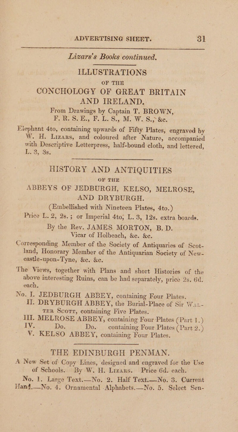 Lizars’s Books continued. ILLUSTRATIONS OF THE CONCHOLOGY OF GREAT BRITAIN AND IRELAND. From Drawings by Captain T. BROWN, F.R.S.E., F. L.S., M. W. S.>&e. Elephant 4to, containing upwards of Fifty Plates, engraved by W. H. Lizars, and coloured after Nature, accompanied with Deseriptive Letterpress, half-bound cloth, and lettered, Lo, Ss: HISTORY AND ANTIQUITIES OF THE ABBEYS OF JEDBURGH, KELSO, MELROSE, AND DRYBURGH. (Embellished with Nineteen Plates, 4to.) Price L. 2, 2s.; or Imperial 4to; L. 3, 12s. extra boards. By the Rev. JAMES MORTON, B.D. Vicar of Holbeach, &e. &e. Corresponding Member of the Society of Antiquaries of Scot- Jand, Honorary Member of the Antiquarian Society of New- castle-upon-Tyne, &e. &e. The Views, together with Plans and short Histories of the above interesting Ruins, can be had separately, price 2s. Gd. each, TER Scorr, containing Five Plates. Ill. MELROSE ABBEY, containing Four Plates (Part 1.) LY: Do. Do. containing Four Plates (Part 2. ) V. KELSO ABBEY, containing Four Plates. THE EDINBURGH PENMAN. A New Set of Copy Lines, designed and engraved for the Use of Schools. By W. H. Lrzars. Price 6d. each. No. 1. Large Text.—No. 2. Half Text.—No. 3. Current
