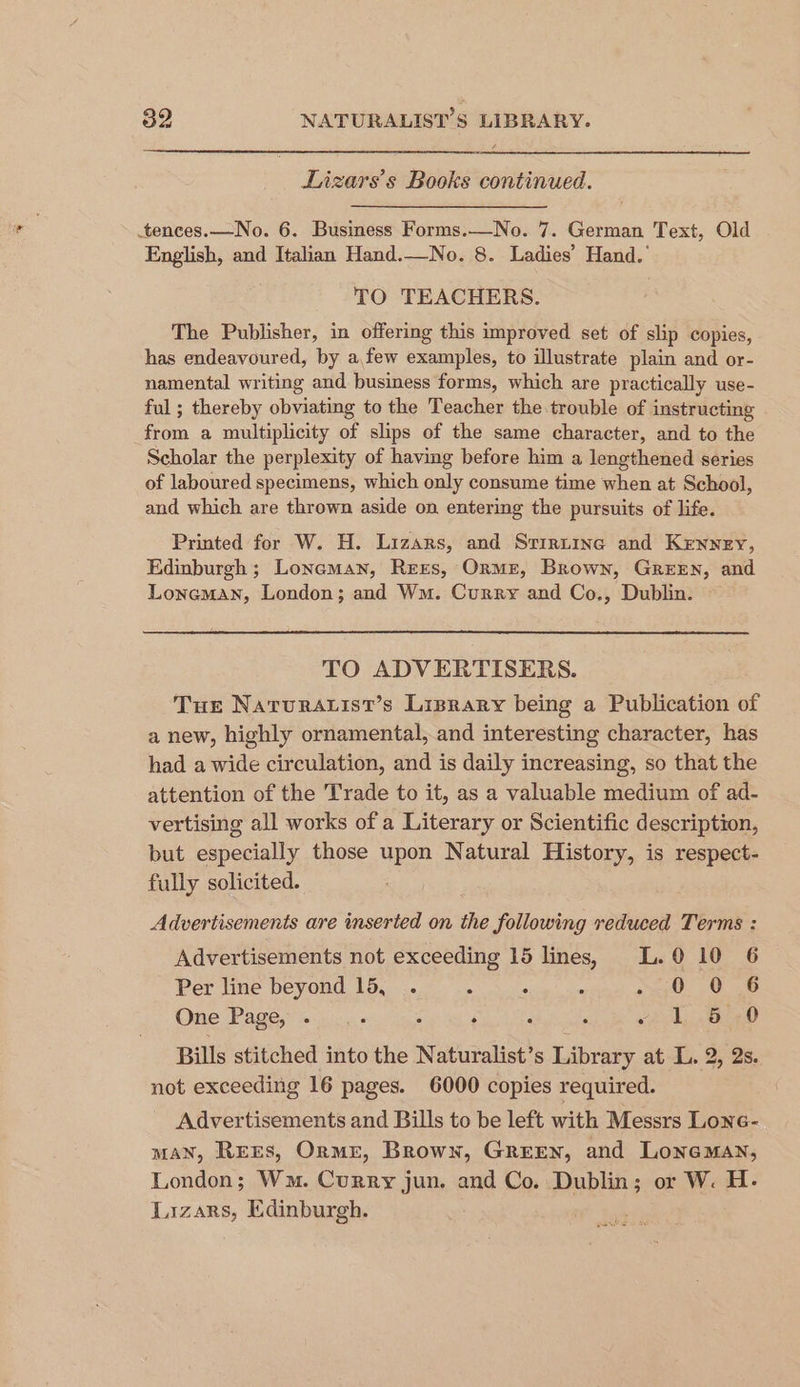 Lizars’s Books continued. .tences.—No. 6. Busimess Forms.—No. 7. German Text, Old English, and Italian Hand.—No. 8. Ladies’ Hand.’ TO TEACHERS. The Publisher, in offering this improved set of slip copies, has endeavoured, by a,few examples, to illustrate plain and or- namental writing and business forms, which are practically use- ful ; thereby obviating to the Teacher the trouble of instructing from a multiplicity of slips of the same character, and to the Scholar the perplexity of having before him a lengthened series of laboured specimens, which only consume time when at School, and which are thrown aside on entering the pursuits of life. Printed for W. H. Lizars, and Srirzine and Kenney, Edinburgh ; Lonaman, Rezs, Orme, Brown, GREEN, and Loneman, London; and Wm. Curry and Co., Dublin. TO ADVERTISERS. Tue Naturatist’s Lisrary being a Publication of a new, highly ornamental, and interesting character, has had a wide circulation, and is daily increasing, so that the attention of the Trade to it, as a valuable medium of ad- vertising all works of a Literary or Scientific description, but especially those upon Natural History, is respect- fully solicited. Advertisements are inserted on the following reduced Terms : Advertisements not exceeding 15 lines, L.0 10 6 Per line beyond 15, . : ; ‘ SO. 08 One Page, . : : ‘ s ‘ oy B40 Bills stitched into the Naturalist’s Library at L. 2, 2s. not exceeding 16 pages. 6000 copies required. Advertisements and Bills to be left with Messrs Lone- MAN, REES, OrmE, Brown, GREEN, and Loneman, London; Wm. Curry jun. and Co. Dublin; or W. H. Laizars, Edinburgh.