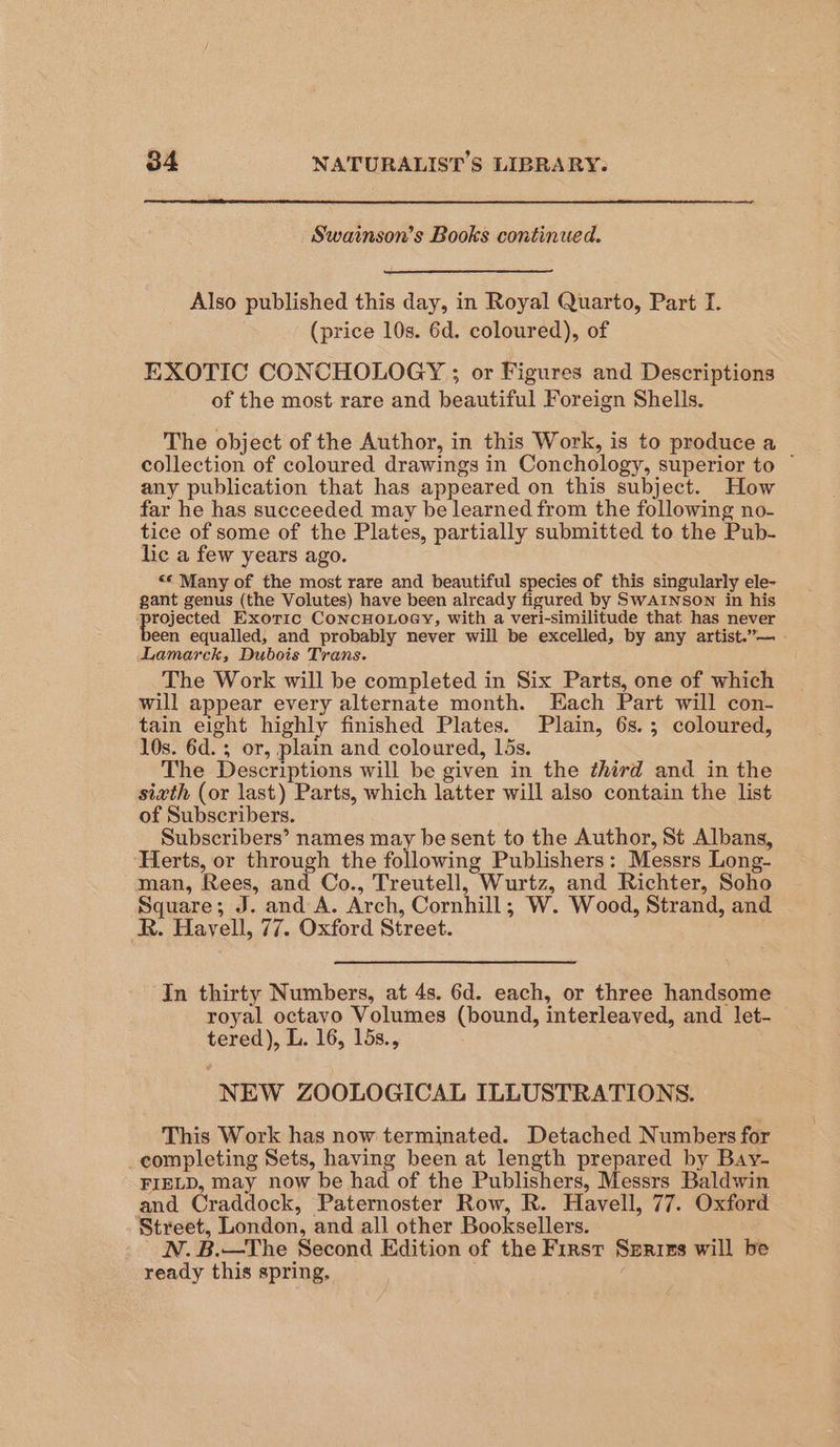 Swainson’s Books continued. Also published this day, in Royal Quarto, Part I. (price 10s. 6d. coloured), of EXOTIC CONCHOLOGY ; or Figures and Descriptions of the most rare and beautiful Foreign Shells. The object of the Author, in this Work, is to produce a collection of coloured drawings in Conchology, superior to ~ any publication that has appeared on this subject. How far he has succeeded may be learned from the following no- tice of some of the Plates, partially submitted to the Pub- lic a few years ago. “© Many of the most rare and beautiful species of this singularly ele- gant genus (the Volutes) have been already figured by SwWAINSON in his hagrers Exoric CoNCHOLOGY, with a veri-similitude that has “never een equalled, and probably never will be excelled, by any artist.”— Lamarck, Dubois Trans. The Work will be completed in Six Parts, one of which will appear every alternate month. Each Part will con- tain eight highly finished Plates. Plain, 6s.; coloured, 10s. 6d. ; or, plain and coloured, 15s. The Descriptions will be given in the third and in the sixth (or last) Parts, which latter will also contain the list of Subscribers. Subscribers’ names may be sent to the Author, St Albans, Herts, or through the following Publishers: Messrs Long- man, Rees, and Co., Treutell, Wurtz, and Richter, Soho Square; J. and A. Arch, Cornhill; W. Wood, Strand, and R. Havyell, 77. Oxford Street. In thirty Numbers, at 4s. 6d. each, or three handsome royal octavo Volumes (bound, interleaved, and let- tered), L. 16, 15s., NEW ZOOLOGICAL ILLUSTRATIONS. This Work has now terminated. Detached Numbers for completing Sets, having been at length prepared by Bay- FIELD, may now be had of the Publishers, Messrs Baldwin and Craddock, Paternoster Row, R. Havell, 77. Oxford ‘Street, London, and all other Booksellers. N. B.—The Second Edition of the First Serizs will be ready this spring, :