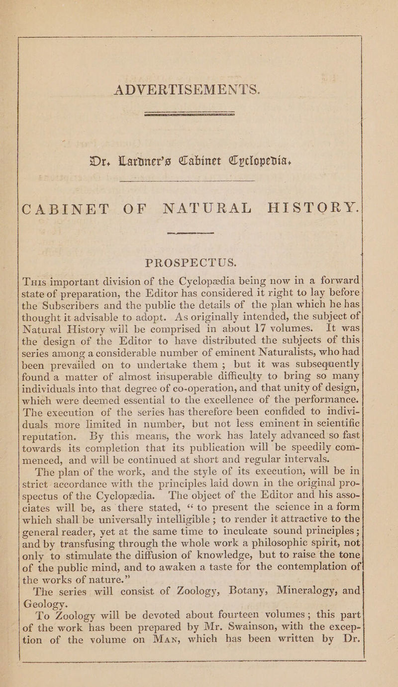 ADVERTISEMENTS. Dr. Larnner’s Cabinet Cyclopedia, CABINET OF NATURAL HISTORY. PROSPECTUS. Tus important division of the Cyclopedia being now in a forward state of preparation, the Editor has considered it right to lay before the Subscribers and the public the details of the plan which he has thought it advisable to adopt. As originally intended, the subject of Natural History will be comprised in about 17 volumes. It was the design of the Editor to have distributed the subjects of this series among a considerable number of eminent Naturalists, who had been prevailed on to undertake them; but it was subsequently found a matter of almost insuperable difficulty to bring so many individuals into that degree of co-operation, and that unity of design, which were deemed essential to the excellence of the performance. The execution of the series has therefore been confided to indivi- duals more limited in number, but not less eminent in scientific reputation. By this means, the work has lately advanced so fast towards its completion that its publication will be speedily com- menced, and will be continued at short and regular intervals. The plan of the work, and the style of its execution, will be in strict accordance with the principles laid down in the original pro- spectus of the Cyclopedia. The object of the Editor and his asso- ciates will be, as there stated, ‘“‘to present the science in a form which shall be universally intelligible ; to render it attractive to the general reader, yet at the same time to inculcate sound principles ; and by transfusing through the whole work a philosophic spirit, not only to stimulate the diffusion of knowledge, but to raise the tone of the public mind, and to awaken a taste for the contemplation of the works of nature.” The series will consist of Zoology, Botany, Mineralogy, and Geology. To Zoology will be devoted about fourteen volumes; this part of the work has been prepared by Mr. Swainson, with the excep- tion of the volume on Man, which has been written by Dr.