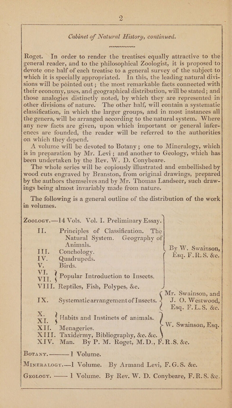 Cabinet of Natural History, continued. IODA Roget. In order to render the treatises equally attractive to the general reader, and to the philosophical Zoologist, it is proposed to devote one half of each treatise to a general survey of the subject to which it is specially appropriated. In this, the leading natural divi- sions will be pointed out ; the most remarkable facts connected with their economy, uses, and geographical distribution, will be stated; and those analogies distinctly noted, by which they are represented in other divisions of nature. The other half, will contain a systematic classification, in which the larger groups, and in most instances all the genera, will be arranged according to the natural system. Where any new facts are given, upon which important or general infer- ences are founded, the reader will be referred to the authorities on which they depend. A volume will be devoted to Botany; one to Mineralogy, which is in preparation by Mr. Levi; and another to Geology, which has been undertaken by the Rev. W. D. Conybeare. The whole series will be copiously illustrated and embellished by wood cuts engraved by Branston, from original drawings, prepared by the authors themselves and by Mr. Thomas Landseer, such draw- ings being almost invariably made from nature. The following is a general outline of the distribution of the work in volumes. Il. Principles of Classification. Natural System. Geogr ae: fe) Animals. Tif. Conchology. IV. Quadrupeds. V. Birds. nN) ies Popular Introduction to Insects. By W. Swainson, Zoo.toey.—14 Vols. Vol. I. Preliminary er [= Esq. F.R: 8. &amp;e. VIII. Reptiles, Fish, Polypes, &amp;c. Mr. Swainson, and IX. Systematicarrangement of roses J. O. Westwood, 3 Esq. F.L.S, &amp;e. x. d Habits and Instincts of animals. XI $ W. Swainson, Es XII. Menageries. ; Peco XIII. Taxidermy, Bibliography, &amp;c. &amp;e. AIV. Man. By P. M. Roget, M.D., F.R.S. &amp;e. 1 Volume. Mineratocy.—l Volume. By Armand Levi, F.G.S. &amp;c. Gxrotocy. —— 1 Volume. By Rev. W. D. Conybeare, F.R.S. &amp;c. Borany.