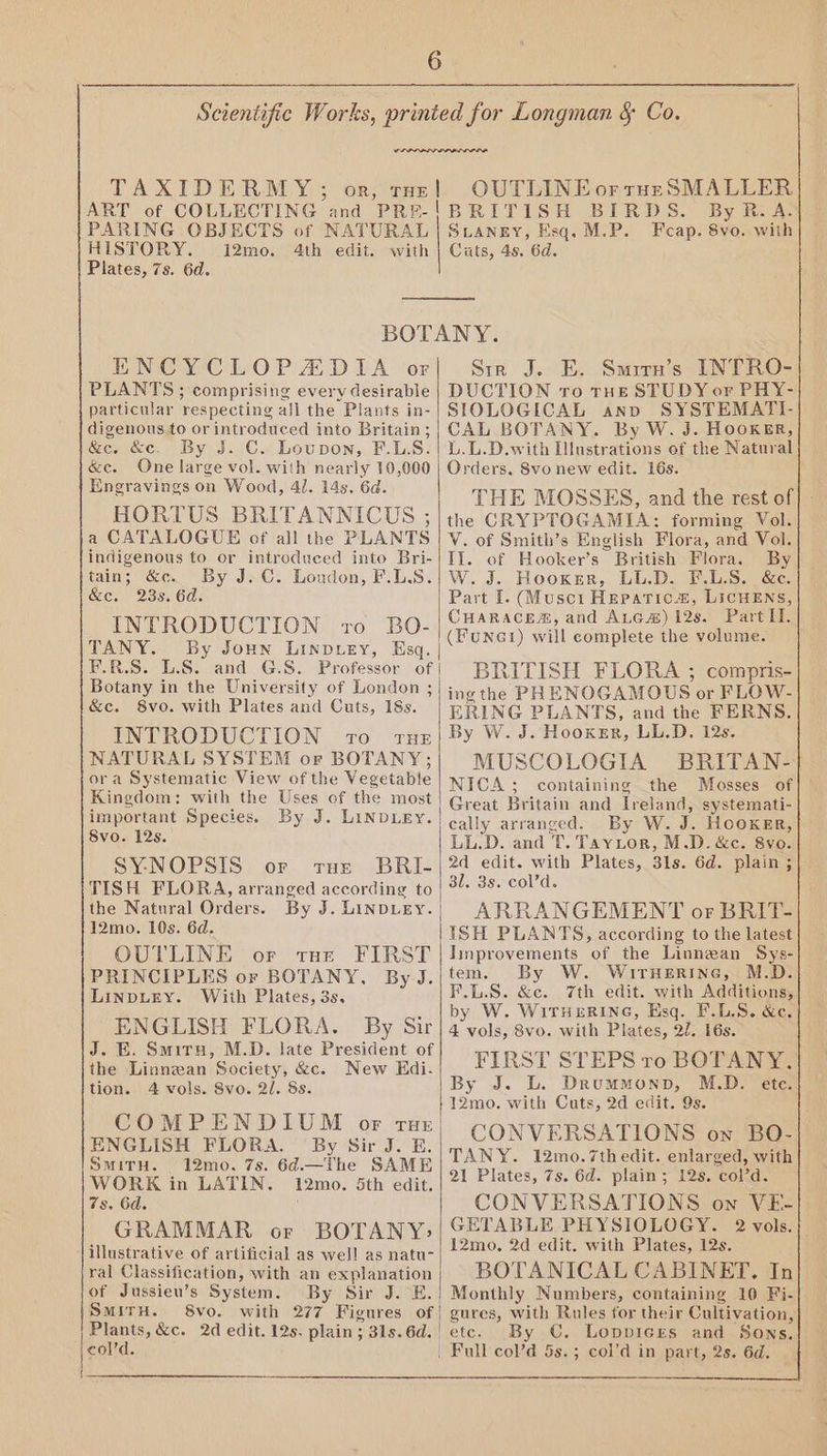 re PARING OBJECTS of NATURAL HISTORY. i2mo. 4th edit. with Plates, 7s. 6d. ENCYCLOPADIA of PLANTS; comprising every desirable particular respecting all the Plants in- digenous to or introduced into Britain; &c. &c. By J. C. Loupon, F.LS. &e. One large vol. with nearly 10,000 Engravings on Wood, 41. 14s. 6d. HORTUS BRITANNICUS ; a CATALOGUE of all the PLANTS indigenous to or introduced into Bri- tain; &c. By J.C. Loudon, F.LS. &e. 23s. 6d. INTRODUCTION vo BO- TANY. By Joun Linpuey, Esq. E.R.S. L.S. and G.S. Professor of Botany in the University of London ; &c. 8vo. with Plates and Cuts, 18s. INTRODUCTION 10 rue NATURAL SYSTEM or BOTANY; ora Systematic View of the Vegetable Kingdom: with the Uses of the most important Species. By J. LINDLEY. Svo. 12s. SYNOPSIS or rue BRI- TISH FLORA, arranged according to the Natural Orders. By J. LinDLEY. 12mo. 10s. 6d. OUTLINE or tHe FIRST PRINCIPLES or BOTANY, By J. LINDLEY. With Plates, 3s, ENGLISH FLORA. By Sir J. E. Smiru, M.D. late President of the Linnean Society, &c. New Edi. tion. 4 vols. 8vo. 2l. 8s. COMPENDIUM of rut ENGLISH FLORA. By Sir J. E. SmirH. 12mo. 7s. 6d.—The SAME WORK in LATIN. 12mo. 5th edit. 7s, 6d. GRAMMAR or BOTANY> illustrative of artificial as well as natu- ral Classification, with an explanation of Jussieu’s System. By Sir J. E. SMITH. 8vo. with 277 Figures of Plants, &c. 2d edit. 12s. plain ; 31s. 6d. | cold. | OUTLINE or ruE SMALLER By R.A. SLANEY, Esq. M.P. Fcap. 8vo. with Cuts, 4s. 6d. Str J. E. Smitn’s INTRO- DUCTION ro THE STUDY or PHY- SIOLOGICAL anp SYSTEMATI- CAL BOTANY. By W. J. HOOKER, L.L.D.with lustrations of the Natural Orders, Svo new edit. 16s. THE MOSSES, and the rest of the CRYPTOGAMIA: forming Vol. V. of Smith’s English Flora, and Vol. Il. of Hooker’s British Flora. By W. J. Hooker, LL.D. F.L.S. &c. Part I. (Musci Hepatic”, LICHENS, CHARACE®, and Atcaé) 12s. Part II. (Funet) will complete the volume. BRITISH FLORA ; compris- ing the PH ENOGAMOUS or FLOW- ERING PLANTS, and the FERNS. By W. J. Hooker, LL.D. 12s. MUSCOLOGIA BRITAN- NICA; containing the Mosses of Great Britain and Ireland, systemati- cally arranged. By W. J. HOOKER, LL.D. and T. Tayitor, M.D. &c. 8vo. 2d edit. with Plates, 31s. 6d. plain ; slags cold. ARRANGEMENT or BRIT- ISH PLANTS, according to the latest Improvements of the Linnean Sys- tem. By W. Wirverine, M.D. F.L.S. &c. 7th edit. with Additions, by W. WITHERING, Esq. F.L.S. &e. 4 vols, 8vo. with Plates, 2/. 16s. FIRST STEPS ro BOTANY, By J. L. Drummonp, M.D. ete. 12mo. with Cuts, 2d edit. 9s. CONVERSATIONS on BO- TANY. 12mo.7th edit. enlarged, with 21 Plates, 7s. 6d. plain; 12s. col’d. CONVERSATIONS on VE- GETABLE PHYSIOLOGY. 2 vols.} 12mo, 2d edit. with Plates, 12s. Monthly Numbers, containing 10 Fi- gures, with Rules for their Cultivation, etc. By ©€. LoppicEes and Sons.