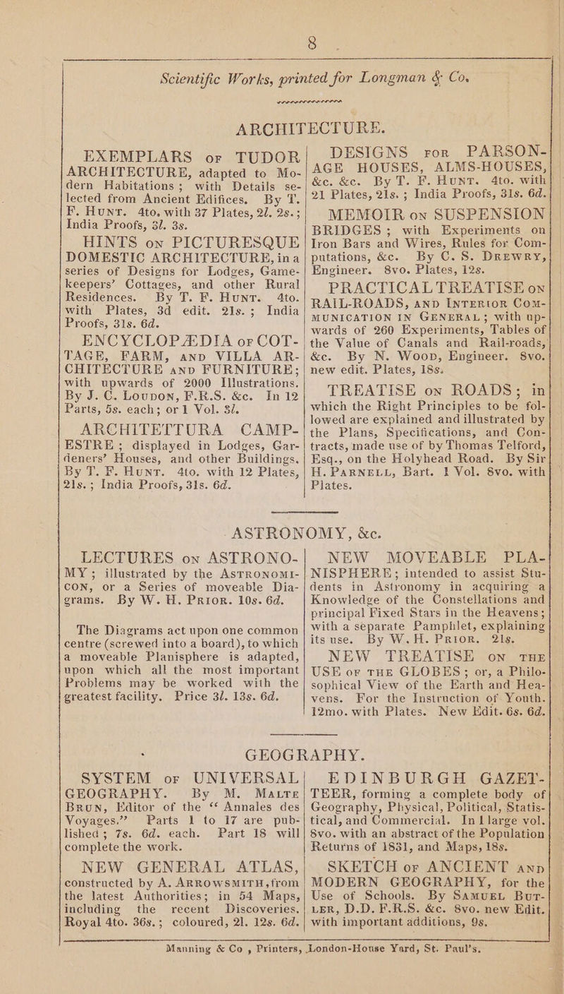 EXEMPLARS or TUDOR ARCHITECTURE, adapted to Mo- dern Habitations ; with Details se- lected from Ancient Edifices. By T. F. Hunt. 4to. with 37 Plates, 21. 2s.; India Proofs, 3. 3s. HINTS on PICTURESQUE DOMESTIC ARCHITECTURE, ina series of Designs for Lodges, Game- keepers’ Cottages, and other Rural Residences. By T. F. Hunt. 4to. with Plates, 3d edit. 2is.; India Proofs, 31s. 6d. ENCYCLOPADIA or COT- TAGE, FARM, anno VILLA AR- CHITECTURE anv FURNITURE; with upwards of 2000 Illustrations. By J. C. Loupon, F.R.S. &c. In 12 Parts, 5s. each; or 1 Vol. 32. ARCHITETTURA CAMP- ESTRE ; displayed in Lodges, Gar- deners’?’ Houses, and other Buildings, By T. F. Hunt. 4to. with 12 Plates, 2ls.; India Proofs, 31s. 6d. DESIGNS ror PARSON- AGE HOUSES, ALMS-HOUSES, &e. &c. By T. F. Hunt. 4to. with} 21 Plates, 21s. ; India Proofs, 31s. 6d. MEMOIR on SUSPENSION BRIDGES ; with Experiments on Iron Bars and Wires, Rules for Com- putations, &c. By C.S. Drewry, Engineer. 8vo. Plates, 12s. PRACTICAL TREATISE on RAIL-ROADS, ann INTERIOR Com- MUNICATION IN GENERAL; with up- wards of 260 Experiments, Tables of the Value of Canals and Rail-roads,’ &c. By N. Woop, Engineer. 8vo. new edit. Plates, 18s. TREATISE on ROADS; in which the Right Principles to be fol- lowed are explained and illustrated by the Plans, Specifications, and Con- tracts, made use of by Thomas Telford, Esq., on the Holyhead Road. By Sir H. PARNELL, Bart. 1 Vol. 8vo. with Plates. LECTURES on ASTRONO- MY ; illustrated by the Asrronomi- CON, or a Series of moveable Dia- grams. By W. H. Prior. 10s. 6d. The Diagrams act upon one common centre (screwed into a board), to which a moveable Planisphere is adapted, upon which all the most important Problems may be worked with the greatest facility. Price 3/. 13s. 6d. NEW MOVEABLE PLA- NISPHERE; intended to assist Stu- dents in Astronomy in acquiring a} Knowledge of the Constellations and principal Fixed Stars in the Heavens; with a separate Pamphlet, explaining itsuse. By W.H. Prior. 21s. NEW TREATISE on THE USE or THE GLOBES; or, a Philo- sophical View of the Earth and Hea- vens. For the Instruction of. Youth. 12mo. with Plates. New Hdit. 6s. 6d. | GEOGR SYSTEM or UNIVERSAL GEOGRAPHY. By M. Matre Brun, Editor of the ‘* Annales des Voyages.” Parts 1 to 17 are pub- lished; 7s. 6d. each. Part 18 will complete the work. NEW GENERAL ATLAS, constructed by A. ARROWSMITH, from the latest Authorities; in 54 Maps, including the recent Discoveries. Royal 4to. 36s.; coloured, 21. 12s. 6d. Manning & Co , Printers, - APTIY. EDINBURGH GAZET- TEER, forming a complete body of Geography, Physical, Political, Statis- tical, and Commercial. In L large vol. 8vo. with an abstract of the Population Returns of 1831, and Maps, 18s. SKETCH or ANCIENT ann MODERN GEOGRAPHY, for the Use of Schools. By Samus. Bur- LER, D.D. F.R.S. &c. 8vo. new Edit. with important additions, 9s,