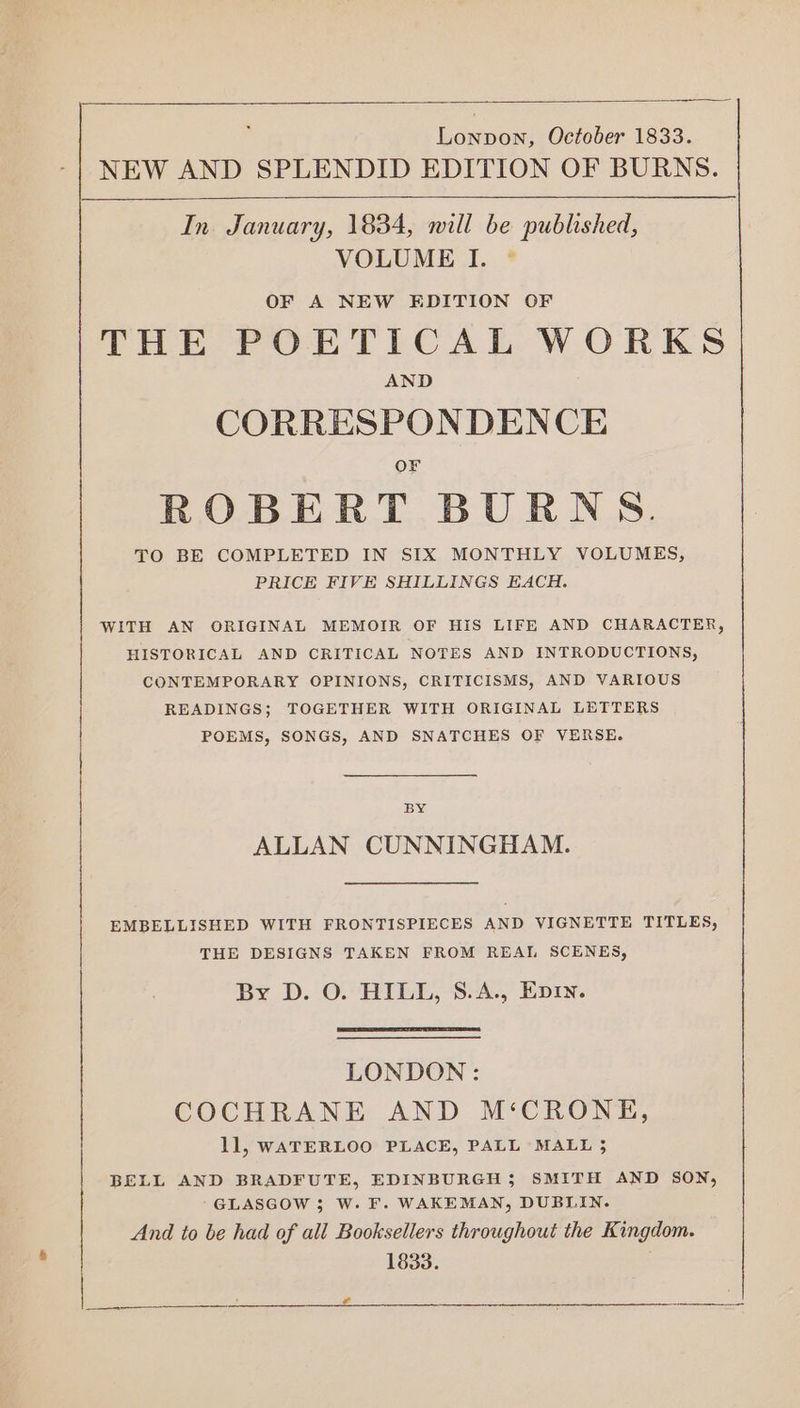 Lonpon, October 1833. NEW AND SPLENDID EDITION OF BURNS. In. January, 1834, will be published, VOLUME I. OF A NEW EDITION OF THE POETICAL WORKS AND CORRESPONDENCE Or ROBERT BURNS. TO BE COMPLETED IN SIX MONTHLY VOLUMES, PRICE FIVE SHILLINGS EACH. WITH AN ORIGINAL MEMOIR OF HIS LIFE AND CHARACTER, HISTORICAL AND CRITICAL NOTES AND INTRODUCTIONS, CONTEMPORARY OPINIONS, CRITICISMS, AND VARIOUS READINGS; TOGETHER WITH ORIGINAL LETTERS POEMS, SONGS, AND SNATCHES OF VERSE. BY ALLAN CUNNINGHAM. EMBELLISHED WITH FRONTISPIECES AND VIGNETTE TITLES, THE DESIGNS TAKEN FROM REAL SCENES, By D. O. HILL, §.A., Evry. LONDON: COCHRANE AND M‘CRONE, 11, WATERLOO PLACE, PALL MALL 3 BELL AND BRADFUTE, EDINBURGH; SMITH AND SON, GLASGOW ; W. F. WAKEMAN, DUBLIN. And to be had of ali Booksellers throughout the Kingdom. 1833.