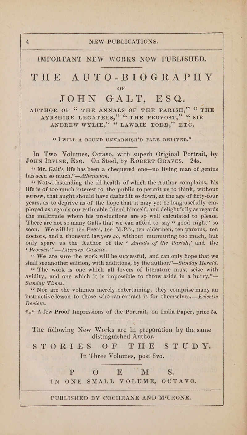 IMPORTANT NEW WORKS NOW PUBLISHED. CHE AUTO-BIlOGRA PHY OF JVHN GALT, 15. AUTHOR OF “ THE ANNALS OF THE PARISH,” “* THE AYRSHIRE LEGATEES,” “ THE PROVOST,” ‘“ SIR ANDREW WYLIE,” *“ LAWKIE TODD,” ETC. ‘*>] WILL A ROUND UNVARNISH’D TALE DELIVER.” In Two Volumes, Octavo, with superb Original Portrait, by JOHN IRVINE, Esa. On Steel, by RopertT Graves. 24s. ‘* Mr. Galt’s life has been a chequered one—no living man of genius has seen so much.” —Atheneum. ‘* Notwithstanding the ill health of which the Author complains, his life is of too much interest to the public to permit us to think, without sorrow, that aught should have dashed it so down, at the age of fifty-four years, as to deprive us of the hope that it may yet be long usefully em- ployed as regards our estimable friend himself, and delightfully as regards the multitude whom his productions are so well calculated to please. There are not so many Galts that we can afford to say ‘* good night” so soon. We will let ten Peers, ten M.P.’s, ten aldermen, ten parsons, ten doctors, and a thousand lawyers go, without murmuring too much, but only spare us the Author of the ‘ Annals of the Parish,’ and the © Provost.’ —Literary Gazette. ‘* We are sure the work will be successful, and can only hope that we shall see another edition, with additions, by the author.”—Sunday Herald. «© The work is one which all lovers of literature must seize with avidity, and one which it is impossible to throw aside in a hurry.”— Sunday Times. ‘* Nor are the volumes merely entertaining, they comprise many an instructive lesson to those who can extract it for themselves.—Eclectie Review. *,% A few Proof Impressions of the Portrait, on India Paper, price ds, . The following New Works are in preparation by the same distinguished Author. SoreO RolGEoS..vOo Be! TAME. Si-O Dey In Three Volumes, post 8vo. P O E M S. IN ONE SMALL VOLUME, OCTAYO.