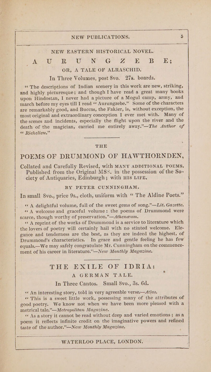 -—— a 2 NEW EASTERN HISTORICAL NOVEL. Ae: 2 USO Na Goa BE B.S OR, A TALE OF ALRASCHID. In Three Volumes, post 8vo. 27s. boards. ‘* The descriptions of Indian scenery in this work are new, striking, and highly picturesque; and though I have read a great many books upon Hindostan, I never had a picture of a Mogul camp, army, and march before my eyes till I read «* Aurungzebe.” Some of the characters are remarkably good, and Buccas, the Fakier, is, without exception, the most original and extraordinary conception I ever met with. Many of the scenes and incidents, especially the flight upon the river and the death of the magician, carried me entirely away.”—The Author of *¢ Richelieu.” THE POEMS OF DRUMMOND OF HAWTHORNDEN, Collated and Carefully Revised, with MANY ADDITIONAL POEMS. Published from the Original MSS. in the possession of the So- ciety of Antiquaries, Edinburgh; with HIS LIFE, | BY PETER CUNNINGHAM. | In small 8vo., price 9s., cloth, uniform with “ The Aldine Poets.” | «s A delightful volume, full of the sweet gems of song.” —Lit. Gazette. «© A welcome and graceful volume: the poems of Drummond were | scarce, though worthy of preservation.”—Atheneum. «© A reprint of the works of Drummond is a service to literature which the lovers of poetry will certainly hail with no stinted welcome. Ele- gance and tenderness are the best, as they are indeed the highest, of Drummond’s characteristics. In grace and gentle feeling he has few equals.—We may safely congratulate Mr. Cunningham on the commence- ment of his career in literature.’—New Monthly Magazine. THE BEXILE OF LDRIA: A GERMAN TALE. In Three Cantos. Small 8vo., 3s. 6d. «* An interesting story, told in very agreeable verse.—At/as. «* This is a sweet little work, possessing many of the attributes of good poetry. We know not when we have been more pleased with a metrical tale.”—Metropolitan Magazine. «© As astory it cannot be read without deep and varied emotions; asa poem it reflects infinite credit on the imaginative powers and refined taste of the author.”—New Monthly Magazine. — hme WATERLOO PLACE, LONDON. rp a a