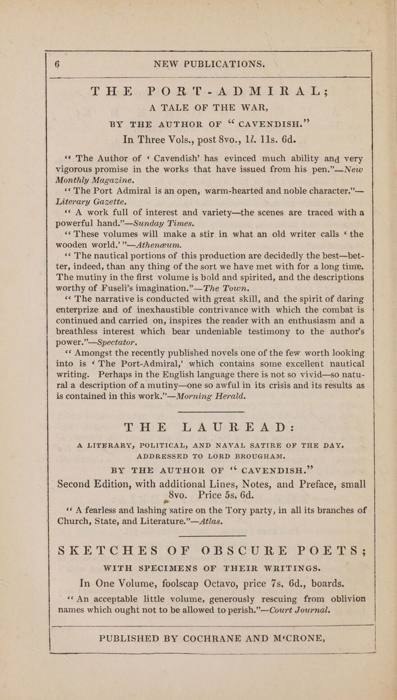 T Bye. PO: BE AD: ME RA L; A TALE OF THE WAR, BY THE AUTHOR OF “ CAVENDISH.” In Three Vols., post 8vo., 12. 11s. 6d. ‘© The Author of ‘ Cavendish’ has evinced much ability ang very vigorous promise in the works that have issued from his pen.”—New Monthly Magazine. ‘* The Port Admiral is an open, warm-hearted and noble character.” — Literary Gazette. «* A work full of interest and variety—the scenes are traced witha powerful hand.”—Sunday Times. ‘© These volumes will make a stir in what an old writer calls * the wooden world.’ ’—Atheneum. ‘* The nautical portions of this production are decidedly the best—bet- ter, indeed, than any thing of the sort we have met with for a long time. The mutiny in the first volume is bold and spirited, and the descriptions worthy of Fuseli’s imagination.”—The Town. ‘* The narrative is conducted with great skill, and the spirit of daring enterprize and of inexhaustible contrivance with which the combat is continued and carried on, inspires the reader with an enthusiasm and a breathless interest which bear undeniable testimony to the author's power.” —Spectator. ‘© Amongst the recently published novels one of the few worth looking into is ‘ The Port-Admiral,’ which contains some excellent nautical writing. Perhaps in the English language there is not so vivid—so natu- ral a description of a mutiny—one so awful in its crisis and its results as is contained in this work.”—Morning Herald. THE LAUREAD: A LITHRARY; POLITICAL, AND NAVAL SATIRE OF THE DAY. ADDRESSED TO LORD BROUGHAM. BY THE AUTHOR OF “ CAVENDISH.” Second Edition, with additional Lines, Notes, and Preface, small vo. Price 5s. 6d. «* A fearless and lashing satire on the Tory party, in all its branches of Church, State, and Literature.”—Atlas. SKETCHES OF OBSCURE POETS; WITH SPECIMENS OF THEIR WRITINGS. In One Volume, foolscap Octavo, price 7s. 6d., boards. ' «© An acceptable little volume, generously rescuing from oblivion names which ought not to be allowed to perish.”—Court Journal.