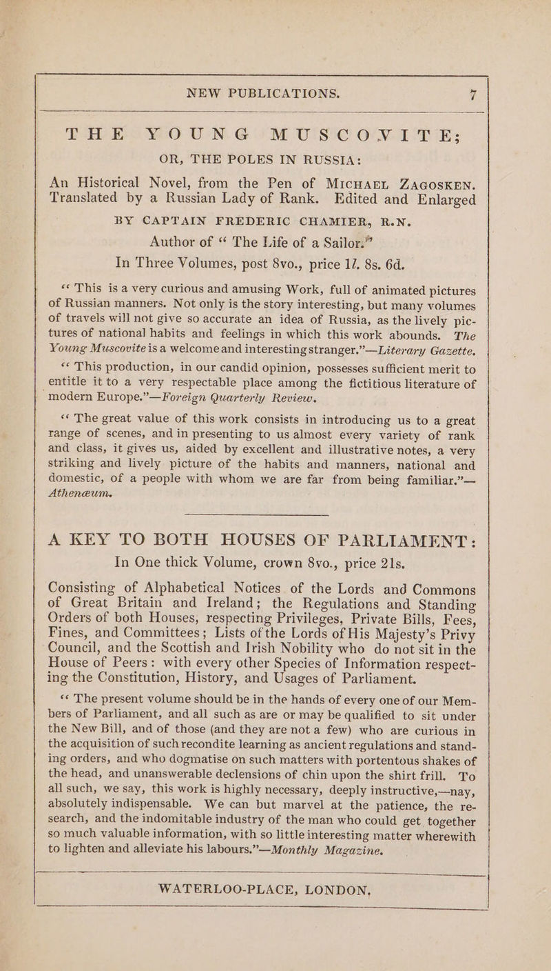 THE YOUNG MUSCONVITE; OR, THE POLES IN RUSSIA: An Historical Novel, from the Pen of MicHAEL ZAGOSKEN. Translated by a Russian Lady of Rank. Edited and Enlarged BY CAPTAIN FREDERIC CHAMIER, R.N. Author of “ The Life of a Sailor.” In Three Volumes, post 8vo., price 11. 8s. 6d. ** This is a very curious and amusing Work, full of animated pictures of Russian manners. Not only is the story interesting, but many volumes of travels will not give so accurate an idea of Russia, as the lively pic- tures of national habits and feelings in which this work abounds. The Young Muscovite isa welcome and interesting stranger.” —Literary Gazette. ** This production, in our candid opinion, possesses sufficient merit to entitle it to a very respectable place among the fictitious literature of “modern Europe.”—Foreign Quarterly Review. «* The great value of this work consists in introducing us to a great range of scenes, and in presenting to us almost every variety of rank and class, it gives us, aided by excellent and illustrative notes, a very striking and lively picture of the habits and manners, national and domestic, of a people with whom we are far from being familiar.”— Atheneum. A KEY TO BOTH HOUSES OF PARLIAMENT: In One thick Volume, crown 8vo., price 21s. Consisting of Alphabetical Notices of the Lords and Commons of Great Britain and Ireland; the Regulations and Standing Orders of both Houses, respecting Privileges, Private Bills, Fees, Fines, and Committees; Lists of the Lords of His Majesty’s Privy Council, and the Scottish and Irish Nobility who do not sit in the House of Peers: with every other Species of Information respect- ing the Constitution, History, and Usages of Parliament. ‘« The present volume should be in the hands of every one of our Mem- bers of Parliament, and all such as are or may be qualified to sit under the New Bill, and of those (and they are not a few) who are curious in the acquisition of such recondite learning as ancient regulations and stand- ing orders, and who dogmatise on such matters with portentous shakes of the head, and unanswerable declensions of chin upon the shirt frill. To all such, we say, this work is highly necessary, deeply instructive,—nay, absolutely indispensable. We can but marvel at the patience, the re- search, and the indomitable industry of the man who could get. together so much valuable information, with so little interesting matter wherewith to lighten and alleviate his labours.”—Monthly Magazine.