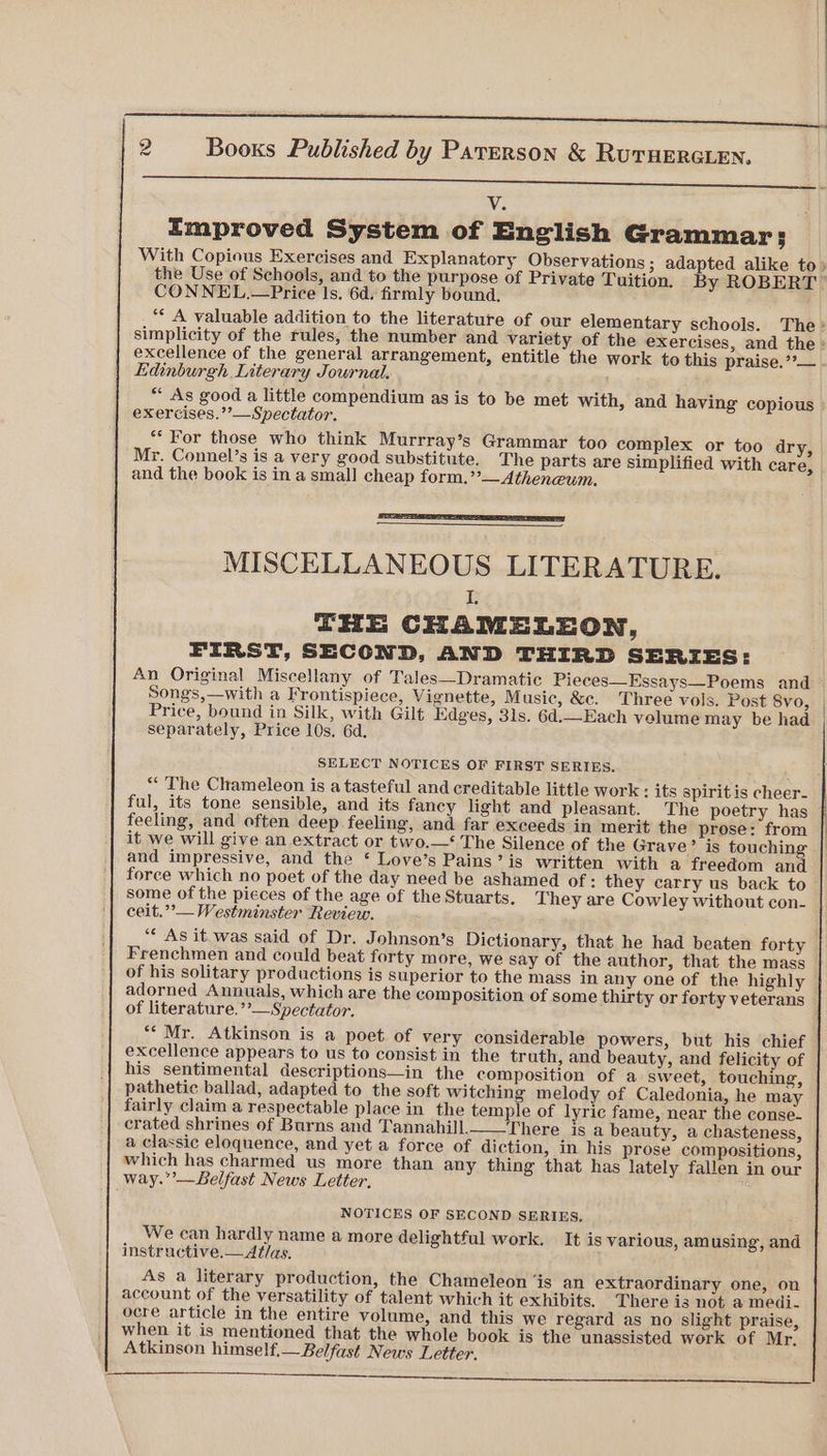 ee ee ot ee V. Emproved System of English Grammar: CONNEL.—Price Is. 6d. firmly bound. excellence of the general arrangement, entitle the work to this praise. ’?— Edinburgh Literary Journal. , exercises.’’—Spectator. ** For those who think Murrray’s Grammar too complex or too dry, Mr. Connel’s is a very good substitute. The parts are simplified with care, and the book is in a small cheap form.’’— Atheneum. MISCELLANEOUS LITERATURE. I THE CHAMELEON, FIRST, SECOND, AND THIRD SERIES: Songs,—with a Frontispiece, Vignette, Music, &c. Three vols. Post 8vo, Price, bound in Silk, with Gilt Edges, 31s. 6d.—Each velume may be had separately, Price 10s. 6d. SELECT NOTICES OF FIRST SERIES. ful, its tone sensible, and its fancy light and pleasant. The poetry has feeling, and often deep feeling, and far exceeds in merit the prose: from it we will give an extract or two.—‘ The Silence of the Grave? is touching and impressive, and the * Love’s Pains’ is written with a freedom and some of the pieces of the age of the Stuarts. They are Cowley without con- ceit.’’— Westminster Review. “* As it.was said of Dr. Johnson’s Dictionary, that he had beaten forty Frenchmen and could beat forty more, we say of the author, that the mass of his solitary productions is superior to the mass in any one of the highly adorned Annuals, which are the composition of some thirty or ferty veterans of literature.’’—Spectator. “Mr. Atkinson is a poet of very considerable powers, but his chief excellence appears to us to consist in the truth, and beauty, and felicity of his sentimental descriptions—in the composition of a sweet, touching, pathetic ballad, adapted to the soft witching melody of Caledonia, he may fairly claim a respectable place in the temple of lyric fame, near the conse- crated shrines of Burns and Tannahill._—There is a beauty, a chasteness, a classic eloquence, and yet a force of diction, in his prose compositions, which has charmed us more than any thing that has lately fallen in our way.”’—Lelfast News Letter, NOTICES OF SECOND SERIES, We can hardly name a more delightful work. It is various, am using, and instructive.—At/as. As a literary production, the Chameleon ‘is an extraordinary one, on account of the versatility of talent which it exhibits. There is not a medi. ocre article in the entire volume, and this we regard as no slight praise, when it is mentioned that the whole book is the unassisted work of Mr. Atkinson himself.— Belfast News Letter.