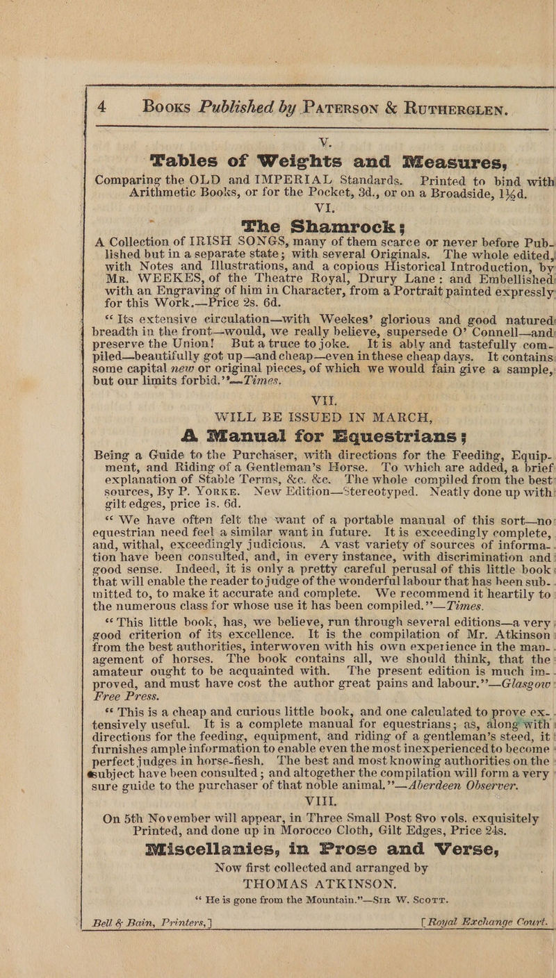 Vv ‘Tables of Weights and Rieasures, | Comparing the OLD and IMPERIAL Standards. Printed to bind with Arithmetic Books, or for the Pocket, 3d., or on a Broadside, 14d. VI. The Shamrocks: A Collection of IRISH SONGS, many of them scarce or never before Pub- lished but in a separate state; with several Originals. The whole edited, with Notes and Illustrations, and_a copious Historical Introduction, by Mr. WEEKES, of the Theatre Royal, Drury Lane: and Embellished with an Engraving of him in Character, from a Portrait painted expressly for this Work.—Price 2s. 6d. 1 Its extensive circulation—with Weekes’ glorious and good natured: breadth in the front—would, we really believe, supersede O’ Connell—and: preserve the Union! Butatruce tojoke. Itis ably and tastefully com- piled—beautifully got up—and cheap—even in these cheap days. It contains some capital new or original pieces, of which we would fain give a sample, but our limits forbid.’°—~Times. Vil. WILL BE ISSUED IN MARCH, A Manual for Equestrians; Being a Guide to the Purchaser, with directions for the Feeding, Equip- ment, and Riding of a Gentleman’s Horse. To which are added, a brief explanation of Stable Terms, &c. &c. The whole compiled from the best: sources, By P. YorKE. New Edition—Stereotyped. Neatly done up with: gilt edges, price is. 6d. “We have often felt the want of a portable manual of this sort—no: equestrian need feel a similar wantin future. It is exceedingly complete, and, withal, exceedingly judicious. A vast variety of sources of informa-. tion have been consulted, and, in every instance, with discrimination and: good sense. Indeed, it is only a pretty careful perusal of this little book: that will enable the reader to judge of the wonderful labour that has heen sub-. mitted to, to make it accurate and complete. We recommend it heartily to the numerous class for whose use it has been compiled.’’— Times. ** This little book, has, we believe, run through several editions—a very | good criterion of its excellence. It is the compilation of Mr. Atkinson: from the best authorities, interwoven with his own experience in the map-. agement of horses. The book contains all, we should think, that the: amateur ought to be acquainted with. ‘The present edition is much im-. proved, and must have cost the author great pains and labour.’’—Glasgow : Free Press. *© This is a cheap and curious little book, and one caleulated to prove ex-. tensively useful. It is a complete manual for equestrians; as, along With | directions for the feeding, equipment, and riding of a gentleman’s steed, it furnishes ample information to enable even the most inexperienced to become perfect judges in horse-fiesh, The best and most knowing authorities on the subject have been consulted ; and altogether the compilation will form a very sure guide to the purchaser of that noble animal, ’’— Aberdeen Observer. VIII. On 5th November will appear, in Three Small Post 8vo vols. exquisitely Printed, and done up in Morocco Cloth, Gilt Edges, Price 24s, IWliscellanies, in Prose and Verse, Now first collected and arranged by THOMAS ATKINSON. ‘¢ He is gone from the Mountain.”—Srir W. Scorr. Bell & Bain, Printers, [Royal Bachange Court.