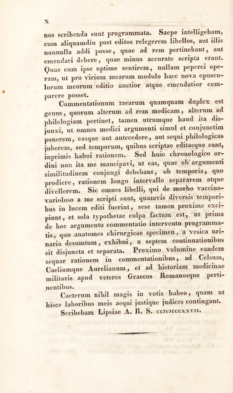 X nos scribenda snnt programmata. Saepe intelligebam, cum aliquamdiu post editos relegerem libellos, aut iilis nonnulla addi posse, quae ad rem pertinebant, aut emendari debere, quae minus accurate scripta erant. Quae cum ipse optime sentirem, nullam peperci ope¬ ram, ut pro virium mearum modulo haec nova opuscu¬ lorum meorum editio auctior atque emendatior com¬ parer e posset. Commentationum mearum quamquam duplex est genus, quorum alterum ad rem medicam, alterum ad philologiam pertinet, tamen utrumque haud ita dis¬ junxi, ut omnes medici argumenti simul et conjunctim ponerem, easque aut antecedere, aut sequi philologicas juberem, sed temporum, quibus scriptae editaeque sunt, inprimis habui rationem. Sed huic chronologico or¬ dini non ita me mancipavi, ut eas, quae ob argumenti similitudinem conjungi debebant, ob temporis, quo prodiere, rationem longo intervallo separarem atque divellerem. Sic omnes libelli, qui de morbo vaccino- varioloso a me scripti sunt, quamvis diversis tempori¬ bus in lucem editi fuerint, sese tamen proxime exci¬ piunt, et sola typothetae culpa factum est, ut prima de hoc argumento commentatio interventu programma¬ tis , quo anatomes chirurgicae specimen, a vesica uri¬ naria desumtum, exhibui, a septem continuationibus sit disjuncta et separata. Proximo volumine eandem sequar rationem in commentationibus, ad Celsum, Caeliumque Aurelianum, et ad historiam medicinae militaris apud veteres Graecos Romanosque perti¬ nentibus. Caeterum nihil magis in votis habeo, quam ut hisce laboribus meis aequi justique judices contingant. Scribebam Lipsiae A. R. S. cioiocccxxvii.