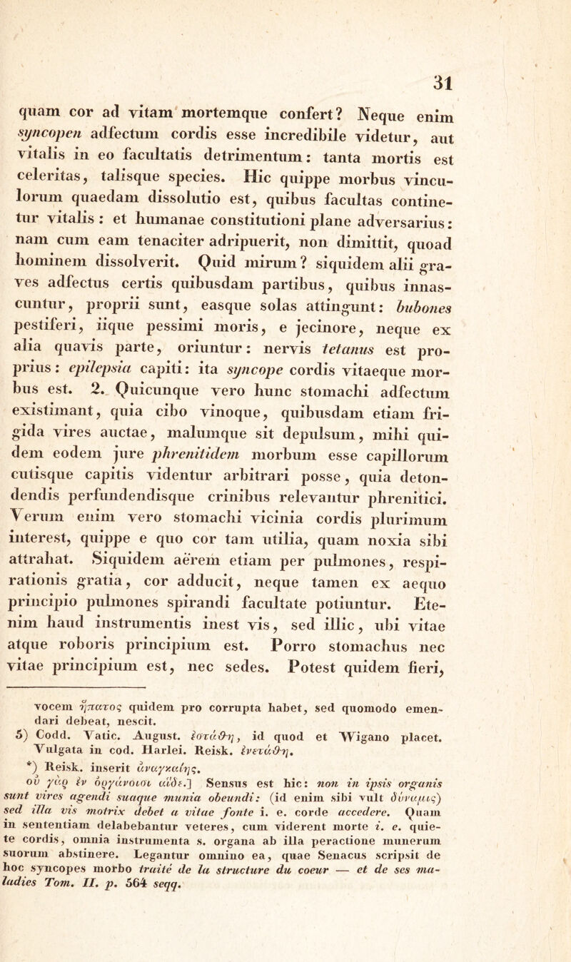 quam cor ad vitam mortemque confert? Neque enim syncopen adfectum cordis esse incredibile videtur, aut vitalis in eo facultatis detrimentum: tanta mortis est celeritas, talisque species. Hic quippe morbus vincu¬ lorum quaedam dissolutio est, quibus facultas contine¬ tur vitalis : et humanae constitutioni plane adversarius: nam cum eam tenaciter adripuerit, non dimittit, quoad hominem dissolverit. Quid mirum ? siquidem alii gra¬ ves adfectus certis quibusdam partibus, quibus innas¬ cuntur, proprii sunt, easque solas attingunt: bubones pestiferi, iique pessimi moris, e jecinore, neque ex alia quavis parte, oriuntur: nervis tetanus est pro¬ prius : epilepsia capiti: ita syncope cordis vitaeque mor¬ bus est. 2. Quicunque vero hunc stomachi adfectum existimant, quia cibo vinoque, quibusdam etiam fri¬ gida vires auctae, malumque sit depulsum, mihi qui¬ dem eodem jure phrenitidem morbum esse capillorum cutisque capitis videntur arbitrari posse, quia deton¬ dendis perfundendisque crinibus relevantur phrenitici. Verum enim vero stomachi vicinia cordis plurimum interest, quippe e quo cor tam utilia, quam noxia sibi attrahat. Siquidem aerem etiam per pulmones, respi¬ rationis gratia, cor adducit, neque tamen ex aecpio principio pulmones spirandi facultate potiuntur. Ete¬ nim haud instrumentis inest vis, sed illic, ubi vitae atque roboris principium est. Porro stomachus nec vitae principium est, nec sedes. Potest quidem fieri, vocem iircuroq quidem pro corrupta habet, sed quomodo emen¬ dari debeat, nescit. 5) Codd. Vatie. August. ioru&r], id quod et Wigano placet. Vulgata in cod. Harlei. Reisk. iveruthj. *) Reisk. inserit uvayy.airjq. ov yv.q tv ooydvoLOL al'd£.] Sensus est hic: non in ipsis organis sunt vires agendi suaque munia obeundi: (id enim sibi vult dvvufjtvq) sed illa vis motrix debet a vitae fonte i. e. corde accedere. Ouam m sententiam delabebantur veteres, cum viderent morte i. e. quie¬ te cordis, omnia instrumenta s. organa ab illa peractione munerum suorum abstinere. Legantur omnino ea, quae Senacus scripsit de hoc syncopes morbo traite de la structure du coeur — et de ses ma- ladies Tom. II. p. 564 seqq.