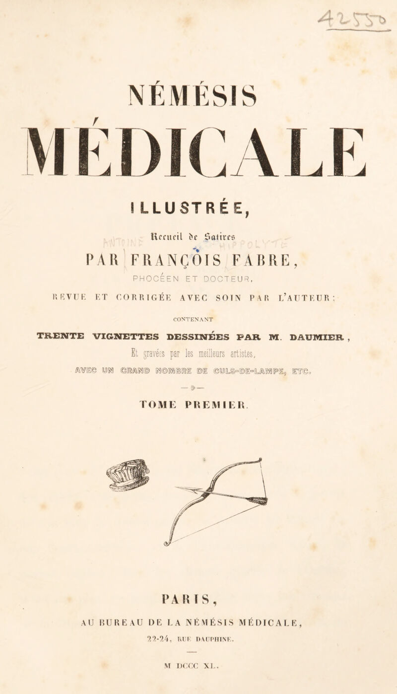 I LLUSTREE, Recueil î»c Satires PAH FRANÇOIS FABRE, PHOCEEN ET DOCTEUR, REVUE ET CORRIGÉE AVEC SOIN PAR L’AUTEUR: CONTENANT TRENTE VIGNETTES DESSINEES FAR M. DAÜMÎEE , Et gravées par les meilleurs artistes, MI© (UJM ©GMTO KM BRU ©1 ©tUJL§°©l°(L/&!ÏXÜ[P>!I, ETT©0 — §>— TOME PREMIER. PA RÏS, AU BUREAU DE LA NÉMÉSIS MÉDICALE, 9,2-24, RU K D AUPHINE.