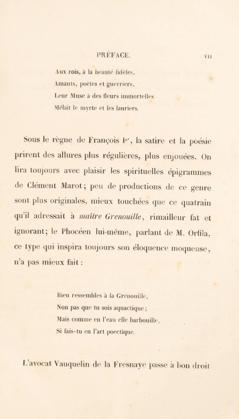 vu Aux rois, à la beauté fidèles. Amants, poètes et guerriers. Leur Muse à des fleurs immortelles Mêlait le myrte et les lauriers. Sous le règne de François Ier, la satire et la poésie prirent des allures plus régulières, plus enjouées. On lira toujours avec plaisir les spirituelles épigrammes de Clément Marot ; peu de productions de ce genre sont plus originales, mieux touchées que ce quatrain qu’il adressait à maître Grenouille, rimailleur fat et ignorant; le Phocéen lui-même, parlant de M. Orfila, ce type qui inspira toujours son éloquence moqueuse, n’a pas mieux fait : Bien ressembles à la Grenouille, Non pas que tu sois aquactique ; Mais comme en l’eau elle barbouille, Si fais-tu en l’art poectique. L’avocat Vauquelin de la Fresnaye passe a bon droit