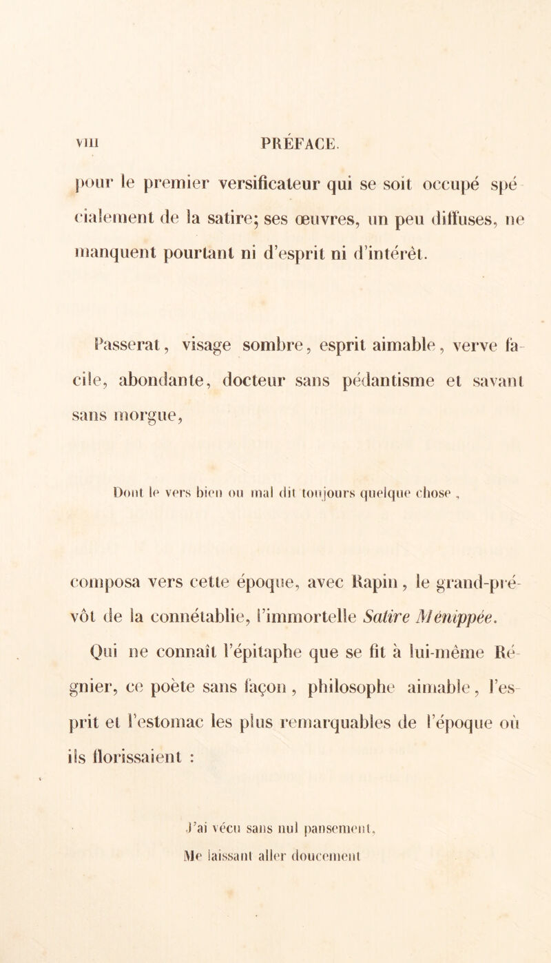pour le premier versificateur qui se soit occupé spé ciaîement de la satire; ses œuvres, un peu diffuses, ne manquent pourtant ni d’esprit ni d’intérêt. Passerai, visage sombre, esprit aimable, verve fa- ci le, abondante, docteur sans pédantisme et savant sans morgue, Dont le vers bien ou mal dit toujours quelque chose , composa vers cette époque, avec Rapin, le grand-pré vôt de la connétablie, l’immortelle Satire Ménippée. Qui ne connaît l’épitaphe que se fit à lui-même Ré- gnier, ce poète sans façon , philosophe aimable, l’es- prit et l’estomac les plus remarquables de l’époque où ils llorissaient : J’ai vécu sans nul pansement, Me laissant aller doucement