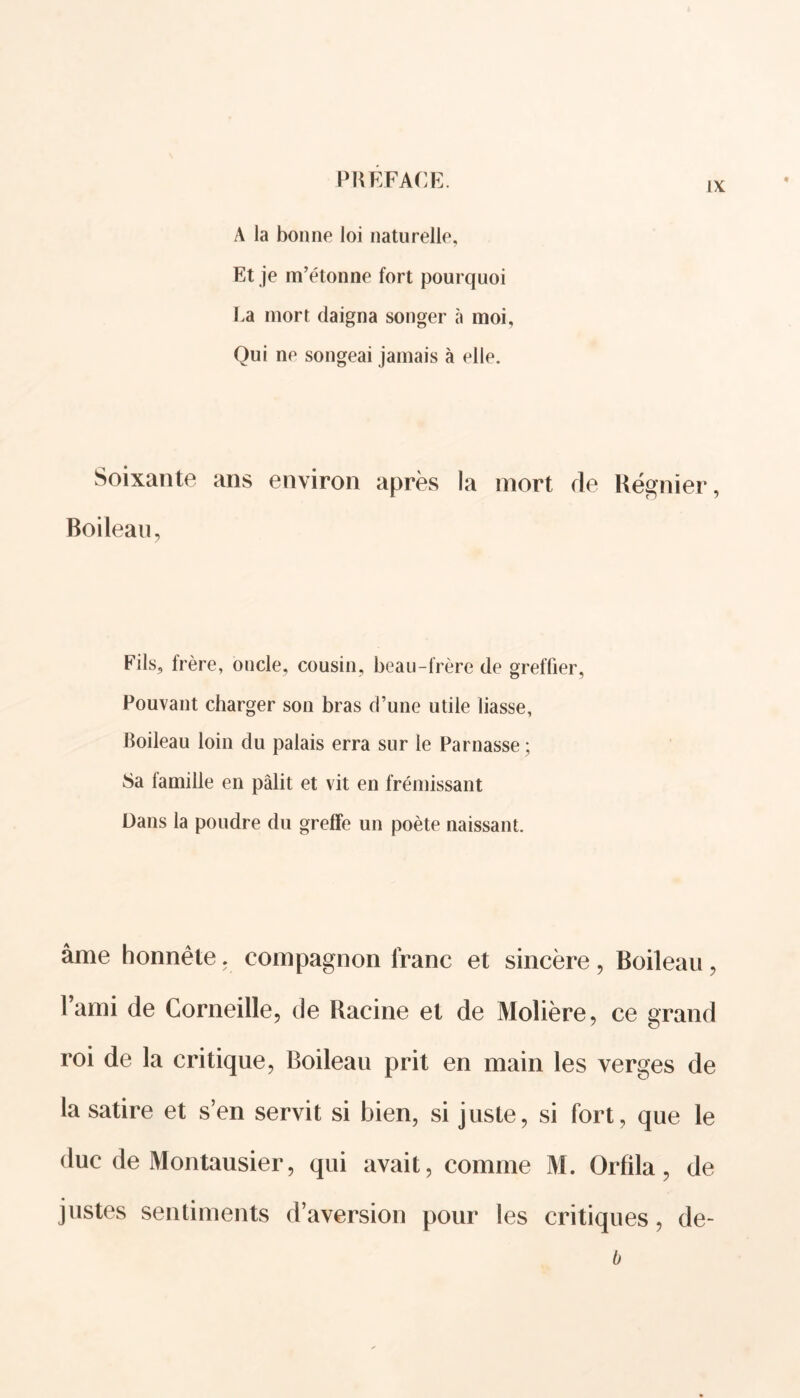 ix A la bonne loi naturelle, Et je m’étonne fort pourquoi La mort daigna songer à moi. Qui ne songeai jamais à elle. Soixante ans environ après la mort de Régnier, Boileau, Fils, frère, oncle, cousin, beau-frère de greffier. Pouvant charger son bras d’une utile liasse, Boileau loin du palais erra sur le Parnasse; Sa famille en pâlit et vit en frémissant Dans la poudre du greffe un poète naissant. âme honnête, compagnon franc et sincère, Boileau , l’ami de Corneille, de Racine et de Molière, ce grand roi de la critique, Boileau prit en main les verges de la satire et s’en servit si bien, si juste, si fort, que le duc de Montausier, qui avait, comme M. Orfila, de justes sentiments d’aversion pour les critiques, de- b