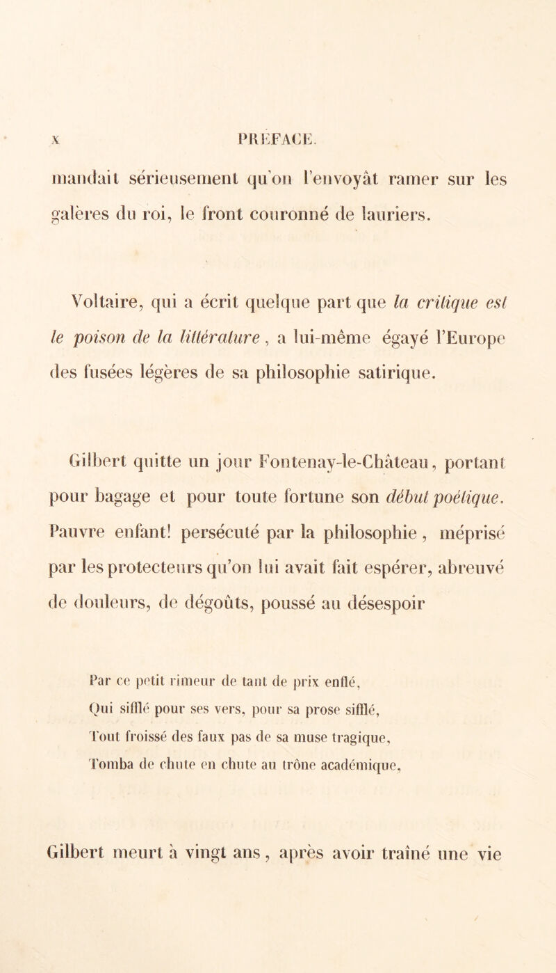 mandait sérieusement qu’on l’envoyât ramer sur les galères du roi, le front couronné de lauriers. Voltaire, qui a écrit quelque part que la critique esl le poison de la littérature, a lui même égayé l’Europe des fusées légères de sa philosophie satirique. Gilbert quitte un jour Fontenay-le-Château, portant pour bagage et pour toute fortune son début poétique. Pauvre enfant! persécuté par la philosophie, méprisé par les protecteurs qu’on lui avait fait espérer, abreuvé de douleurs, de dégoûts, poussé au désespoir Par ce petit limeur cle tant de prix enflé, Oui sifflé pour ses vers, pour sa prose sifflé, Tout froissé des faux pas de sa muse tragique, Tomba de chute en chute au trône académique, Gilbert meurt à vingt ans, après avoir traîné une vie