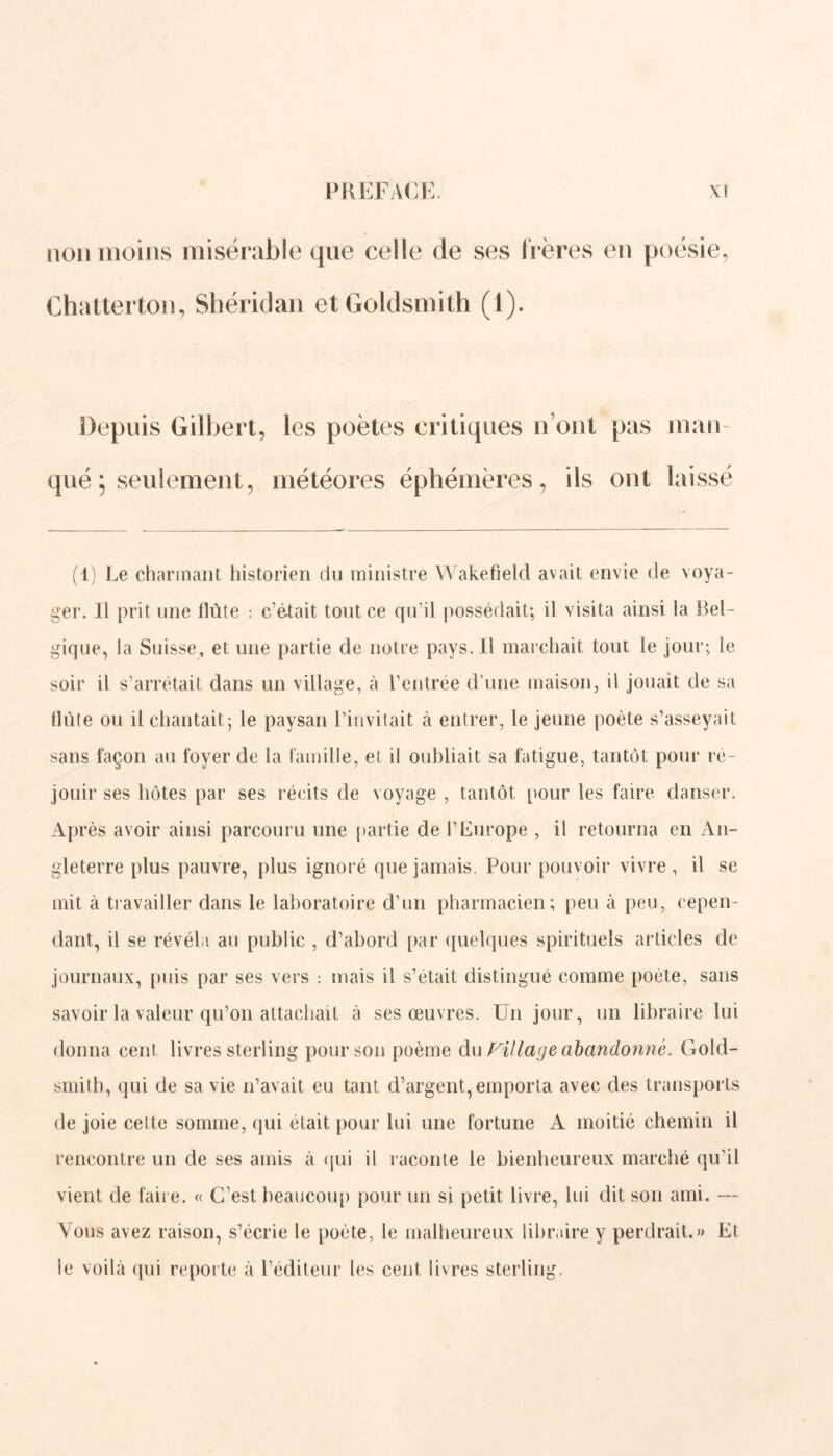 non moins misérable que celle de ses Itères en poésie, Chatterton, Shéridan etGoldsmith (1). Depuis Gilbert, qué; seulement, les poètes critiques n’ont pas man- météores éphémères, ils ont laissé (1) Le charmant historien du ministre Wakefield avait envie de voya- ger. Il prit une flûte : c’était tout ce qu’il possédait; il visita ainsi la {Bel- gique, la Suisse, et une partie de notre pays. Il marchait tout le jour; le soir il s’arrêtait dans un village, à l’entrée d’une maison, il jouait de sa flûte ou il chantait; le paysan l’invitait à entrer, le jeune poète s’asseyait sans façon au foyer de la famille, et il oubliait sa fatigue, tantôt pour re- jouir ses hôtes par ses récits de voyage , tantôt pour les faire danser. Après avoir ainsi parcouru une partie de l’Europe , il retourna en An- gleterre plus pauvre, plus ignoré que jamais. Pour pouvoir vivre , il se mit à travailler dans le laboratoire d’un pharmacien; peu à peu, cepen- dant, il se révéla au public , d’abord par quelques spirituels articles de journaux, puis par ses vers : mais il s’etait distingué comme poète, sans savoir la valeur qu’on attachait à ses œuvres. Un jour, un libraire lui donna eenl livres sterling pour son poème du Filiale abandonné. Gold- smith, qui de sa vie n’avait eu tant d’argent,emporta avec des transports de joie cette somme, qui était pour lui une fortune A moitié chemin il rencontre un de ses amis à qui il raconte le bienheureux marché qu’il vient de faire. « C’est beaucoup pour un si petit livre, lui dit son ami. — Vous avez raison, s’écrie le poète, le malheureux libraire y perdrait.» Et le voilà qui reporte à l’éditeur les cent livres sterling.