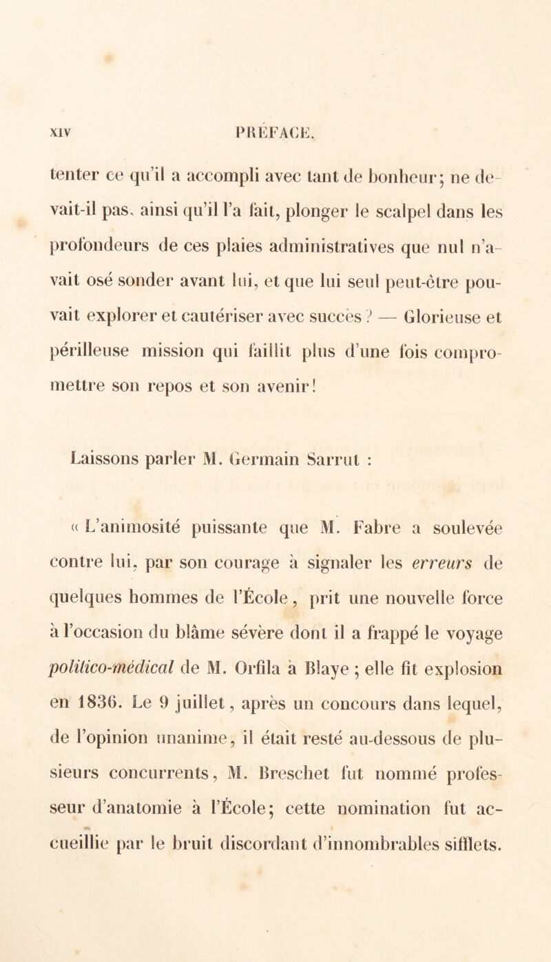 tenter ce qu’il a accompli avec tant de bonheur; ne de- vait-il pas, ainsi qu’il l’a lait, plonger le scalpel dans les profondeurs de ces plaies administratives que nul n’a- vait osé sonder avant lui, et que lui seul peut-ctre pou- vait explorer et cautériser avec succès ? — Glorieuse et périlleuse mission qui faillit plus d’une fois compro mettre son repos et son avenir! Laissons parler M. Germain Sarrut : « L’animosité puissante que M. Fabre a soulevée contre lui, par son courage à signaler les erreurs de quelques hommes de l’École, prit une nouvelle force à l’occasion du blâme sévère dont il a frappé le voyage politico-médical de M. Orfîla à Blaye ; elle fît explosion en 1830. Le 9 juillet, après un concours dans lequel, de l’opinion unanime, il était resté au-dessous de plu- sieurs concurrents, M. Breschet fut nommé profes- seur d’anatomie à l’École; cette nomination fut ac- cueillie par le bruit discordant d’innombrables sifflets.