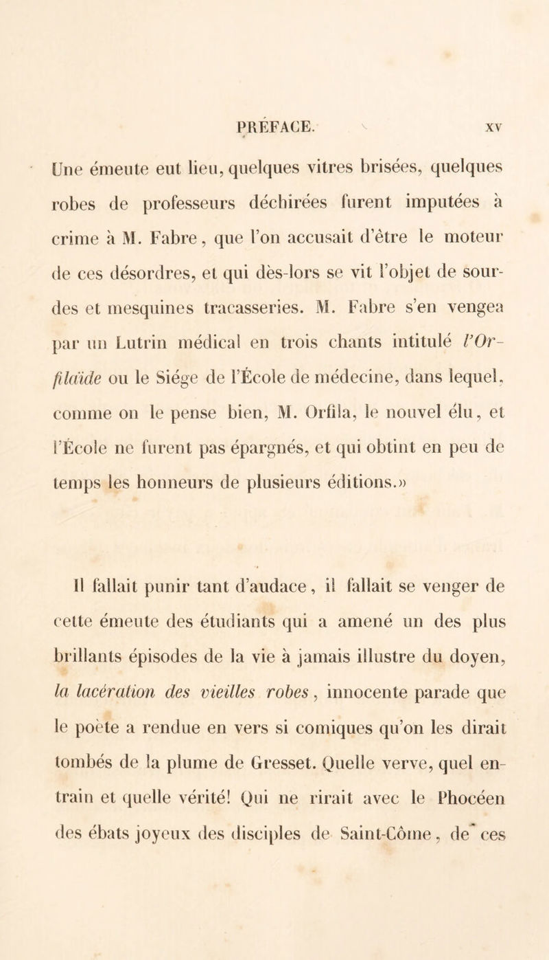 Une émeute eut lieu, quelques vitres brisées, quelques robes de professeurs déchirées furent imputées à crime à M. Fabre, que l’on accusait d’être le moteur de ces désordres, et qui dès-lors se vit l’objet de sour- des et mesquines tracasseries. M. Fabre s’en vengea par un Lutrin médical en trois chants intitulé VOr- fildide ou le Siège de l’École de médecine, dans lequel, comme on le pense bien, M. Orfîla, le nouvel élu, et l’École ne furent pas épargnés, et qui obtint en peu de temps les honneurs de plusieurs éditions.» Il fallait punir tant d’audace, il fallait se venger de cette émeute des étudiants qui a amené un des plus brillants épisodes de la vie à jamais illustre du doyen, la lacération des vieilles robes, innocente parade que le poète a rendue en vers si comiques qu’on les dirait tombés de la plume de Gresset. Quelle verve, quel en- train et quelle vérité! Qui ne rirait avec le Phocéen des ébats joyeux des disciples de Saint-Côme, de ces