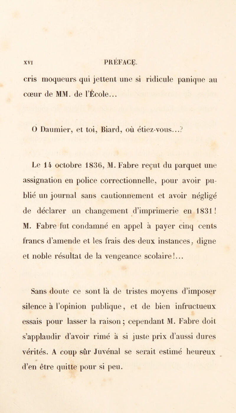 cris moqueurs qui jettent une si ridicule panique au cœur de MM. de l’École... O Daumier, et toi, Biard, où étiez-vous...? Le 14 octobre 1836, M. Fabre reçut du parquet une assignation en police correctionnelle, pour avoir pu- blié un journal sans cautionnement et avoir négligé de déclarer un changement d’imprimerie en 1831! M. Fabre fut condamné en appel à payer cinq cents francs d’amende et les frais des deux instances, digne et noble résultat de la vengeance scolaire !... Sans doute ce sont là de tristes moyens d’imposer silence à l’opinion publique, et de bien infructueux essais pour lasser la raison ; cependant M. Fabre doit s’applaudir d’avoir rimé à si juste prix d’aussi dures vérités. A coup sûr Juvénal se serait estimé heureux d’en être quitte pour si peu.