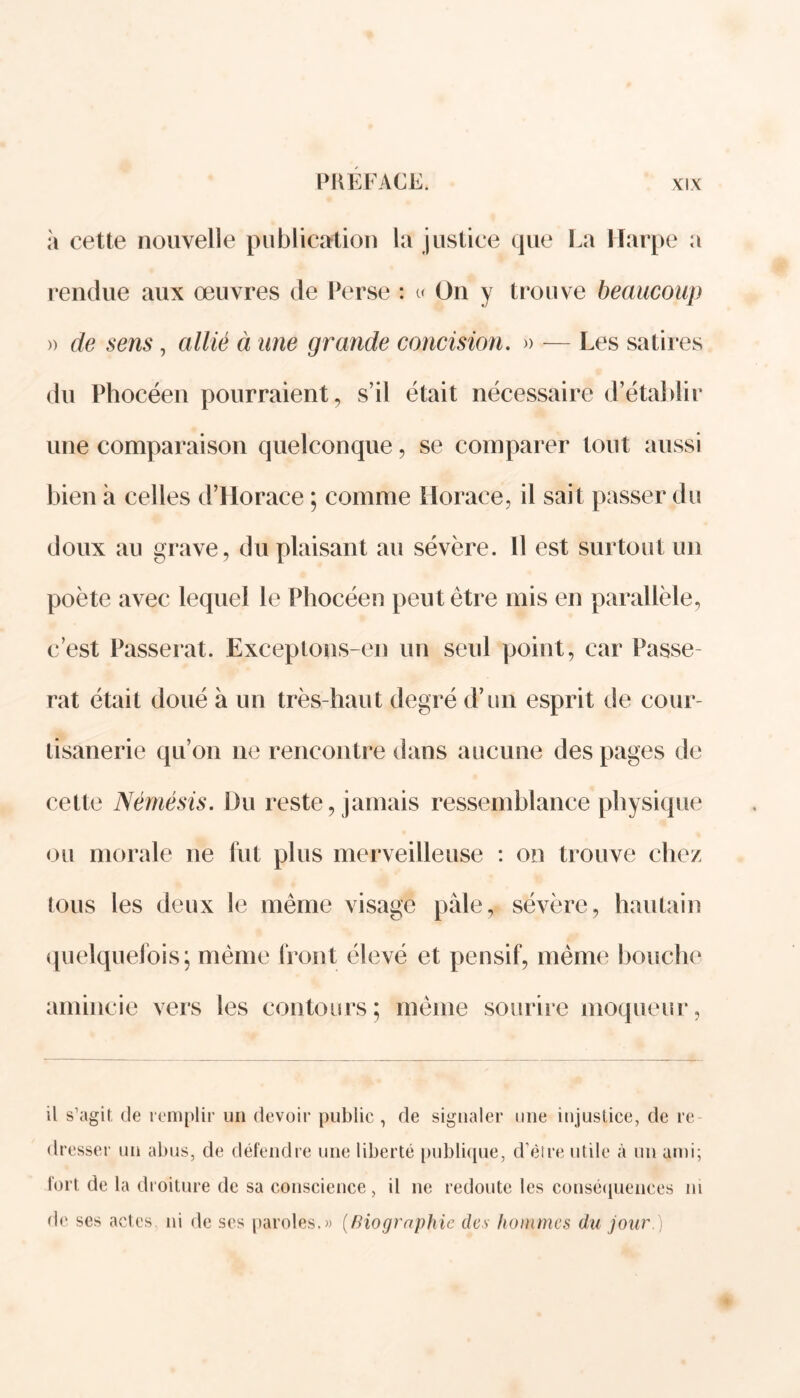 à cette nouvelle publication la justice que La Harpe a rendue aux œuvres de Perse : « On y trouve beaucoup » de sens, allié à une grande concision. » — Les satires du Phocéen pourraient, s’il était nécessaire d’établir une comparaison quelconque, se comparer tout aussi bien à celles d’Horace ; comme Horace, il sait passer du doux au grave, du plaisant au sévère. Il est surtout un poète avec lequel le Phocéen peut être mis en parallèle, c’est Passerat. Exceptons-en un seul point, car Passe- rat était doué à un très-haut degré d’un esprit de cour- tisanerie qu’on ne rencontre dans aucune des pages de cette Némésis. Du reste, jamais ressemblance physique ou morale ne fut plus merveilleuse : on trouve chez tous les deux ie même visage pale, sévère, hautain quelquefois; même front élevé et pensif, même bouche amincie vers les contours; même sourire moqueur, il s’agit, de remplir un devoir public, de signaler une injustice, de re- dresser un abus, de défendre une liberté publique, d’èlre utile à un ami; fort de la droiture de sa conscience, il ne redoute les conséquences m de ses actes, ni de ses paroles.» (Biographie des hommes du jour )
