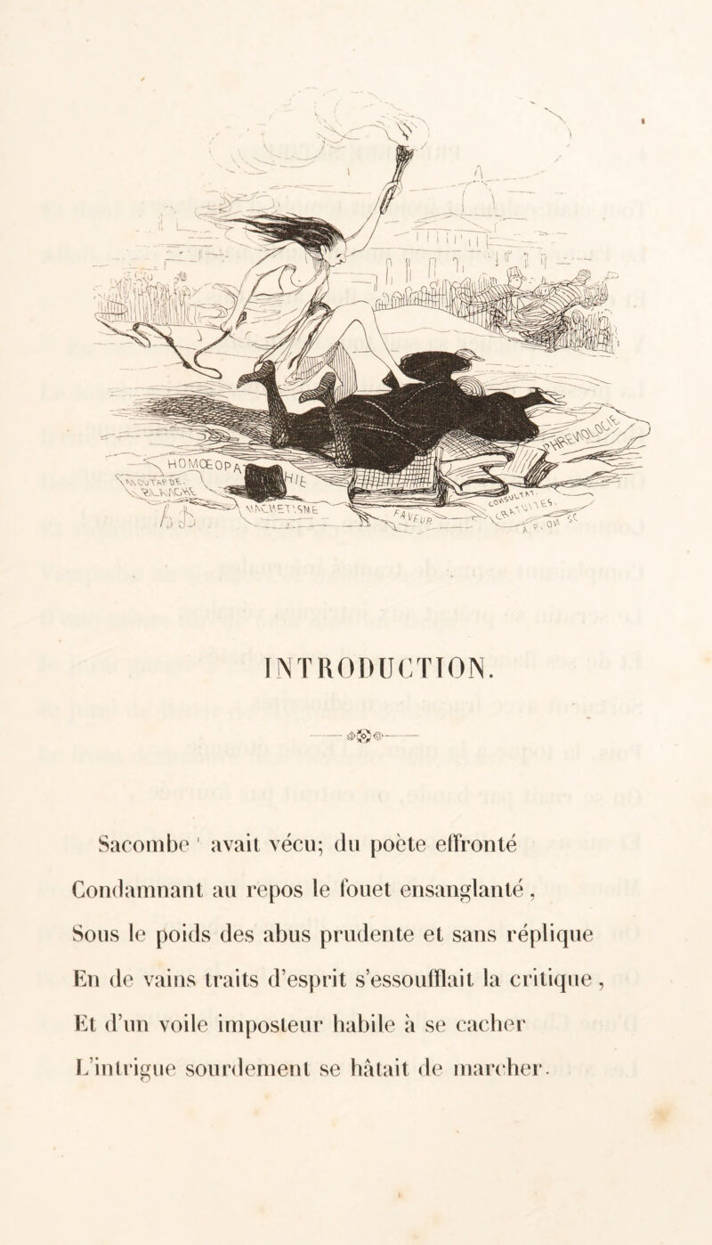 « INTRODUCTION. — Sacombe ' avait vécu; du poète effronté Condamnant au repos le fouet ensanglanté, Sous le poids des abus prudente et sans réplique En de vains traits d esprit s’essoufflait la critique, Et d’un voile imposteur habile à se cacher L’intrigue sourdement se bâtait de marcher. o