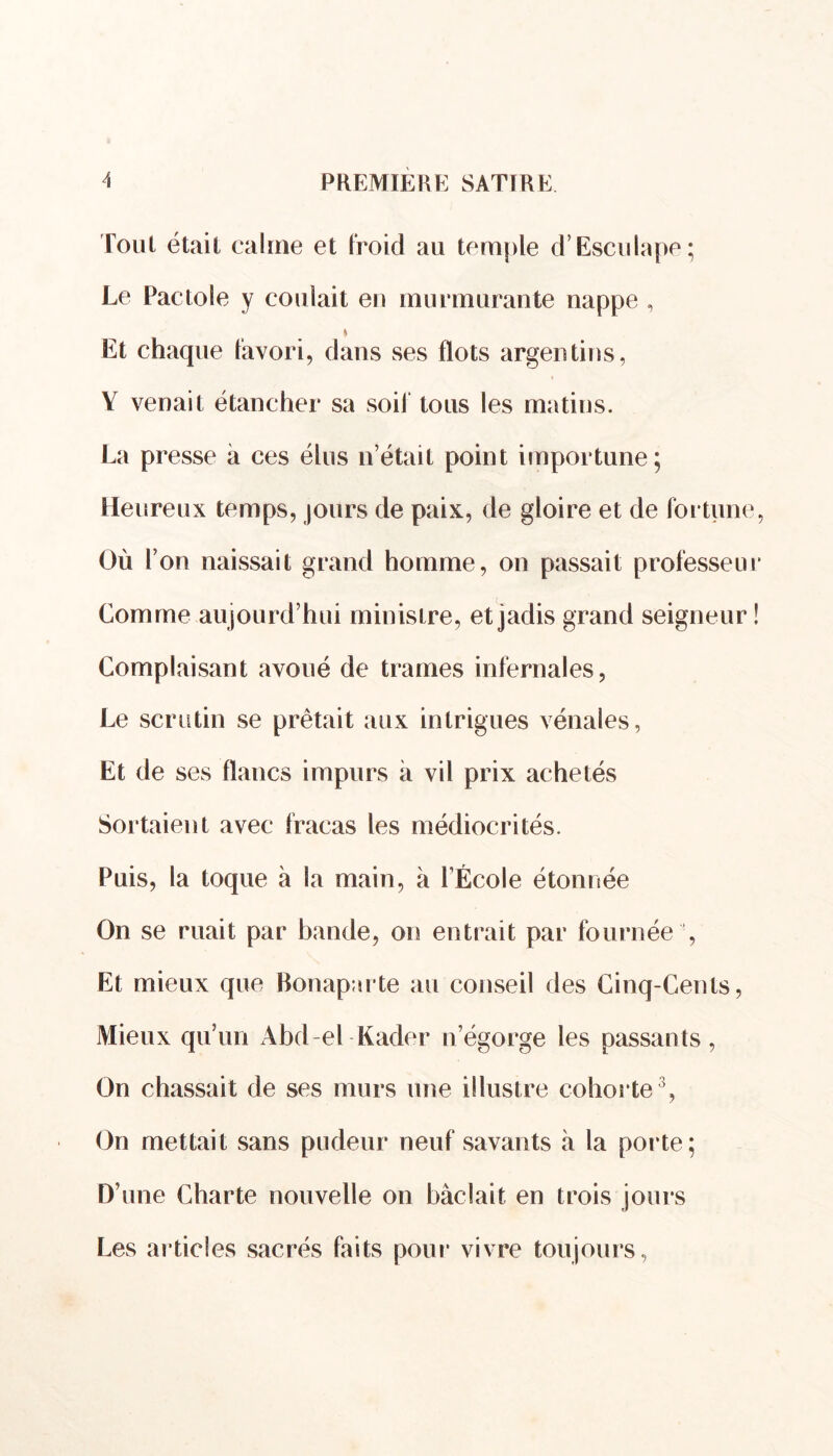 Tout était calme et froid au temple d’Esculape; Le Pactole y coulait eu murmurante nappe , » Et chaque favori, dans ses flots argentins, V venait étancher sa soi! tous les matins. La presse à ces élus n’était point importune; Heureux temps, jours de paix, de gloire et de fortune Où l’on naissait grand homme, on passait professeu Comme aujourd’hui ministre, et jadis grand seigneur Complaisant avoué de trames infernales, Le scrutin se prêtait aux intrigues vénales, Et de ses flancs impurs à vil prix achetés Sortaient avec fracas les médiocrités. Puis, la toque à la main, à l’École étonnée On se ruait par bande, on entrait par fournée , Et mieux que Bonaparte au conseil des Cinq-Cents, Mieux qu’un Abd-el Kader n’égorge les passants, On chassait de ses murs une illustre cohorte3, On mettait sans pudeur neuf savants à la porte; D’une Charte nouvelle on bâclait en trois jours Les articles sacrés faits pour vivre toujours,