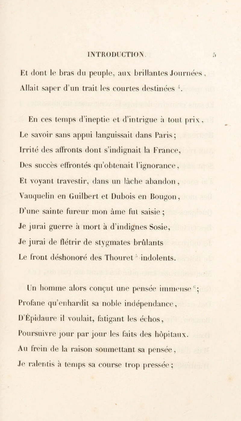 Et dont le bras du peuple, aux brillantes Journées, Allait saper d’un trait les courtes destinées En ces temps d’ineptie et d’intrigue à tout prix, Le savoir sans appui languissait dans Paris; Irrité des affronts dont s’indignait la France, Des succès effrontés qu’obtenait l’ignorance, Et voyant travestir, dans un lâche abandon, Vauquelin en Guilbert et Dubois en Bougon, D’une sainte fureur mon âme fut saisie ; Je jurai guerre à mort â d’indignes Sosie, Je jurai de flétrir de stygmates brûlants Le front déshonoré des Thouret5 indolents. Un homme alors conçut une pensée immense Profane qu’enhardit sa noble indépendance, D’Épidaure il voulait, fatigant les échos, Poursuivre jour par jour les faits des hôpitaux. Au (rein de la raison soumettant sa pensée, Je ralentis à temps sa course trop pressée;