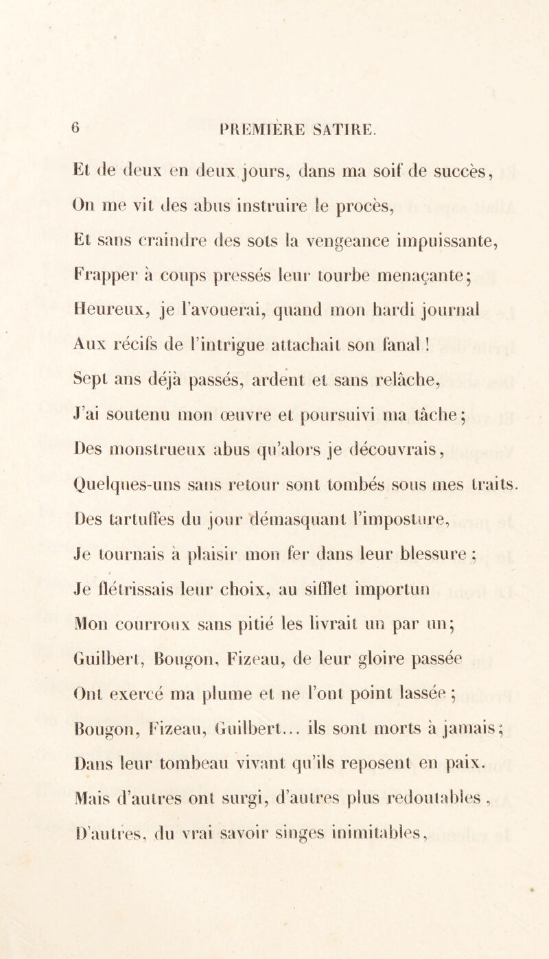 Et de deux en deux jours, dans ma soit de succès, On me vit des abus instruire le procès, Et sans craindre des sots la vengeance impuissante, Frapper à coups pressés leur tourbe menaçante; Heureux, je l’avouerai, quand mon hardi journal Aux récits de l’intrigue attachait son fanal ! Sept ans déjà passés, ardent et sans relâche, J’ai soutenu mon œuvre et poursuivi ma tâche ; Des monstrueux abus qu’alors je découvrais, Quelques-uns sans retour sont tombés sous mes traits. Des tartullès du jour démasquant l’imposture, Je tournais à plaisir mon ter dans leur blessure ; Je flétrissais leur choix, au sifflet importun Mon courroux sans pitié les livrait un par un; Guilbert, Bougon, Fizeau, de leur gloire passée Ont exercé ma plume et ne l’ont point lassée ; Bougon, Fizeau, Guilbert... ils sont morts à jamais; Dans leur tombeau vivant qu’ils reposent en paix. Mais d’autres ont surgi, d’autres plus redoutables , D’autres, du vrai savoir singes inimitables,