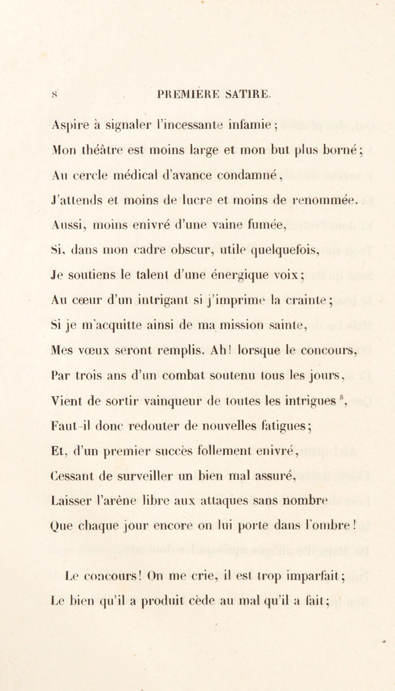 Aspire à signaler l’incessante infamie ; Mon théâtre est moins large et mon but plus borné Au cercle médical d’avance condamné, J’attends et moins de lucre et moins de renommée. Aussi, moins enivré d’une vaine fumée, Si, dans mon cadre obscur, utile quelquefois, Je soutiens le talent d’une énergique voix; Au cœur d’un intrigant si j’imprime la crainte; Si je m'acquitte ainsi de ma mission sainte, Mes vœux seront remplis. Ah! lorsque le concours, Par trois ans d’un combat soutenu tous les jours, Vient de sortir vainqueur de toutes les intrigues 8, Faut il donc redouter de nouvelles fatigues; Et, d’un premier succès follement enivré, Cessant de surveiller un bien mal assuré, Laisser l’arène libre aux attaques sans nombre Que chaque jour encore on lui porte dans l'ombre ! Le concours! On me crie, il est trop imparfait; Le bien qu’il a produit cède au mal qu’il a fait;