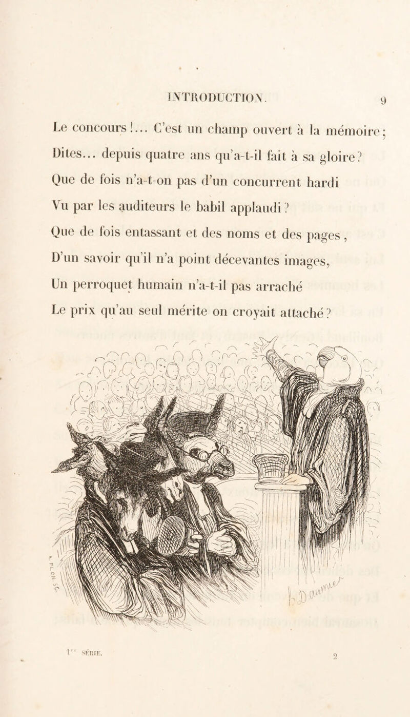 Le concours!... C’est un champ ouvert à la mémoire: Dites... depuis quatre ans qu’a-t-il fait à sa gloire? Que de fois n’a-t-on pas d’un concurrent hardi Vu par les auditeurs le babil applaudi ? Que de ibis entassant et des noms et des pages, D’un savoir qu’il n’a point décevantes images, Un perroquet humain n’a-t-il pas arraché Le prix qu’au seul mérite on croyait attaché? r SKIUE. 2