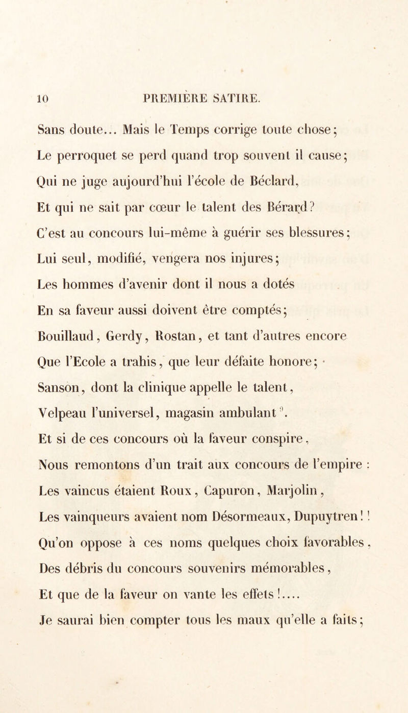 Sans doute... Mais le Temps corrige toute chose; Le perroquet se perd quand trop souvent il cause; Qui ne juge aujourd’hui l’école de Béclard, Et qui ne sait par cœur le talent des Bérard? C’est au concours lui -même à guérir ses blessures; Lui seul, modifié, vengera nos injures; Les hommes d’avenir dont il nous a dotés En sa faveur aussi doivent être comptés ; Bouillaud, Gerdy, Bostan, et tant d’autres encore Que l’Ecole a trahis, que leur défaite honore; • Sanson, dont la clinique appelle le talent, Velpeau l’universel, magasin ambulant Et si de ces concours où la faveur conspire, Nous remontons d’un trait aux concours de l’empire Les vaincus étaient Roux, Capuron, Marjolin, Les vainqueurs avaient nom Désormeaux, Dupuytren ! Qu’on oppose à ces noms quelques choix favorables Des débris du concours souvenirs mémorables, Et que de la faveur on vante les effets !.... Je saurai bien compter tous les maux qu’elle a faits;