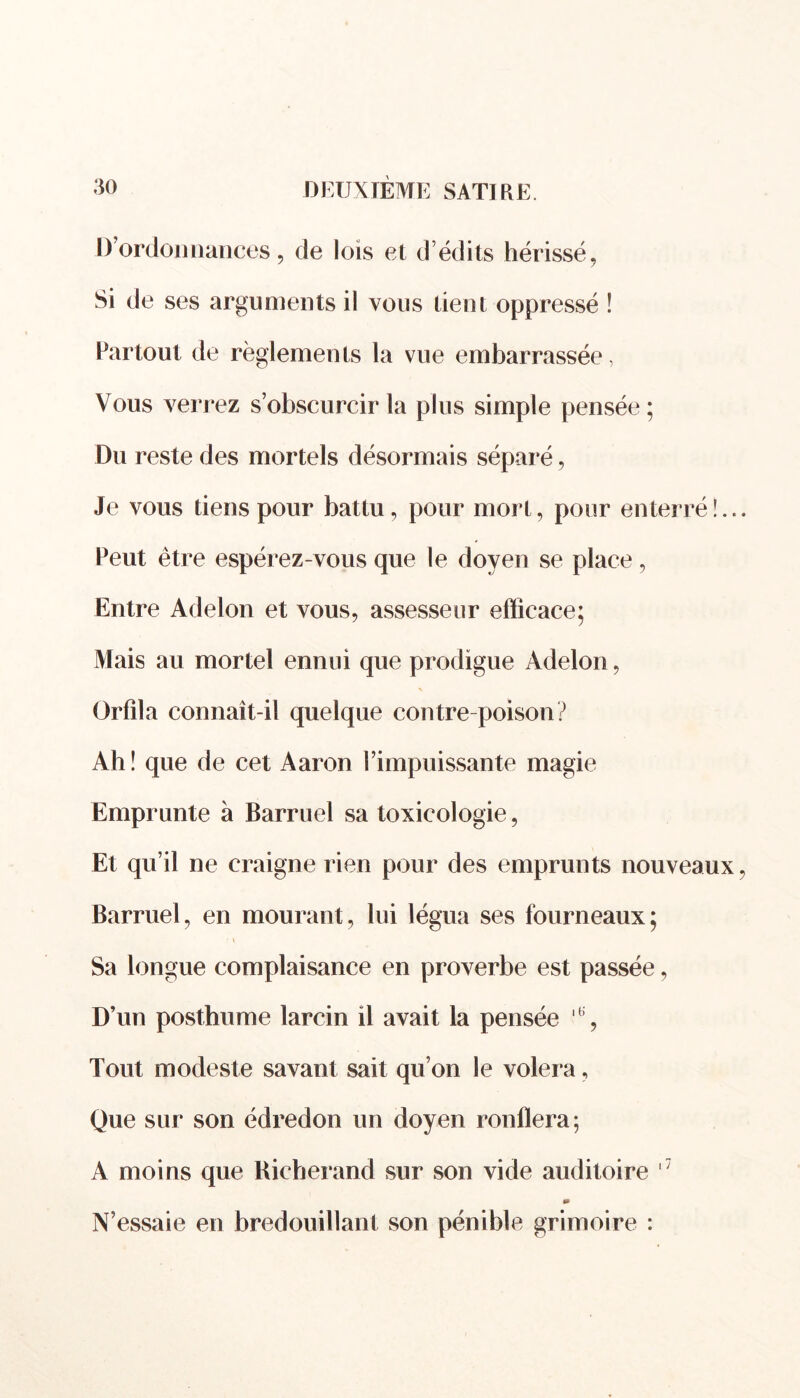 D’ordonnances, de lois et d édits hérissé, Si de ses arguments il vous tient oppressé ! Partout de règlements la vue embarrassée, Vous verrez s’obscurcir la plus simple pensée; Du reste des mortels désormais séparé, Je vous tiens pour battu, pour mort, pour enterré!.. Peut être espérez-vous que le doyen se place , Entre Adelon et vous, assesseur efficace; Mais au mortel ennui que prodigue Adelon, V Orfîla connaît-il quelque contre poison? Ah! que de cet Aaron l’impuissante magie Emprunte à Barruel sa toxicologie, Et qu’il ne craigne rien pour des emprunts nouveaux Barruel, en mourant, lui légua ses fourneaux; Sa longue complaisance en proverbe est passée, D’un posthume larcin il avait la pensée % Tout modeste savant sait qu’on le volera, Que sur son édredon un doyen ronflera; A moins que Bicherand sur son vide auditoire '7 » N’essaie en bredouillant son pénible grimoire :