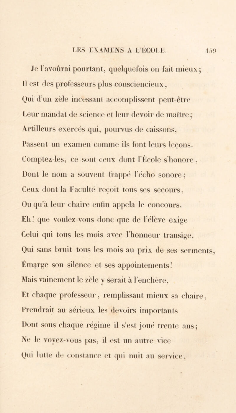 Je lavoûrai pourtant, quelquefois on fait mieux; Il est des professeurs plus consciencieux, Qui d’un zèle incessant accomplissent peut-être Leur mandat de science et leur devoir de maître; Artilleurs exercés qui, pourvus de caissons, Passent un examen comme ils font leurs leçons. Comptez-les, ce sont ceux dont l’École s’honore, Dont le nom a souvent frappé l’écho sonore; Ceux dont la Faculté reçoit tous ses secours. Ou qu’à leur chaire enfin appela le concours. Eh ! que voulez-vous donc que de l’élève exige Celui qui tous les mois avec l’honneur transige, Qui sans bruit tous les mois au prix de ses serments. Émarge son silence et ses appointements ! Mais vainement le zèle y serait à l’enchère, Et chaque professeur, remplissant mieux sa chaire, Prendrait au sérieux les devoirs importants Dont sous chaque régime il s’est joué trente ans; Ne le voyez-vous pas, il est un autre vice Qui lutte de constance et qui nuit au service,
