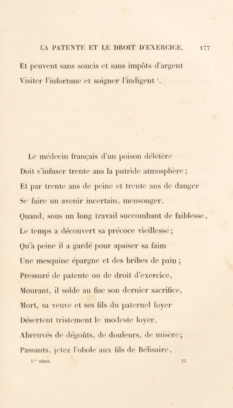 Et peuvent sans soucis et sans impôts d’argent Visiter l’infortune et soigner l’indigent \ Le médecin français d’un poison délétère Doit s’infuser trente ans la putride atmosphère ; Et par trente ans de peine et trente ans de danger Se faire un avenir incertain, mensonger. Quand, sous un long travail succombant de faiblesse, Le temps a découvert sa précoce vieillesse ; Qu’a peine il a gardé pour apaiser sa faim Une mesquine épargne et des bribes de pain ; Pressuré de patente ou de droit d’exercice, Mourant, il solde au fisc son dernier sacrifice, Mort, sa veuve et ses fils du paternel foyer Désertent tristement le modeste loyer, Abreuvés de dégoûts, de douleurs, de misère; Passants, jetez l’obole aux fils de Bélisaire, lre SRRIK, ‘23