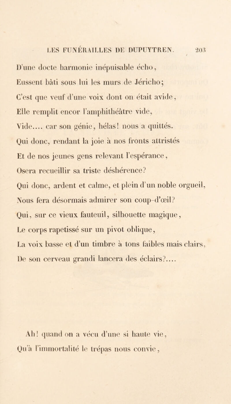 / D’une docte harmonie inépuisable écho, Eussent bâti sous lui les murs de Jéricho; C’est que veuf d’une voix dont on était avide, Elle remplit encor l’amphithéâtre vide, Vide.... car son génie, hélas! nous a quittés. Qui donc, rendant la joie à nos fronts attristés Et de nos jeunes gens relevant l’espérance, Osera recueillir sa triste déshérence? Qui donc, ardent et calme, et plein d’un noble orgueil, Nous fera désormais admirer son coup-d’œil? Qui, sur ce vieux fauteuil, silhouette magique , Le corps rapetissé sur un pivot oblique, La voix basse et d’un timbre à tons faibles mais clairs, De son cerveau grandi lancera des éclairs?.... Ah! quand on a vécu d’une si haute vie, Qu’à l’immortalité le trépas nous convie,