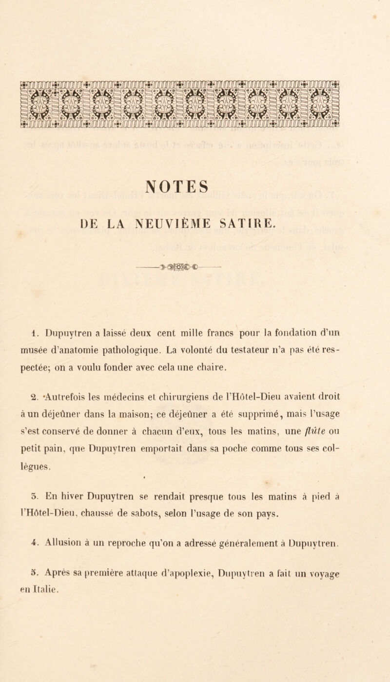 NOTES DE LA NEUVIÈME SATIRE. 1. Dupuytren a laissé deux cent mille francs pour la fondation d’un musée d’anatomie pathologique. La volonté du testateur n’a pas été res- pectée; on a voulu fonder avec cela une chaire. 2. -Autrefois les médecins et chirurgiens de l’Hôtel-Dieu avaient droit à un déjeûner dans la maison; ce déjeuner a été supprimé, mais l’usage s’est conservé de donner à chacun d’eux, tous les matins, une flûte ou petit pain, que Dupuytren emportait dans sa poche comme tous ses col- lègues. i 5. Ln hiver Dupuytren se rendait presque tous les matins à pied à l’Hôtel-Dieu, chaussé de sabots, selon l’usage de son pays. 4. Allusion à un reproche qu’on a adressé généralement à Dupuytren. 5. Après sa première attaque d’apoplexie, Dupuytren a fait un voyage en Italie.