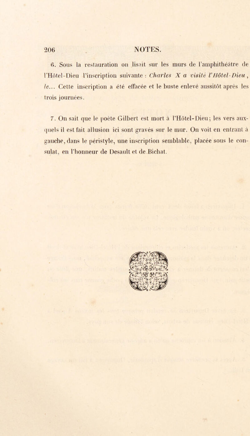 6. Sous la restauration ou lisait sur les murs de l’amphithéâtre de l'Hôtel-Dieu l’inscription suivante: Charles X a visité V Hôtel-Dieu, le... Cette inscription a été effacée et le buste enlevé aussitôt après les trois journées. 7. On sait que le poète Gilbert est mort à l’Hôtel-Dieu; les vers aux- quels il est fait allusion ici sont gravés sur le mur. On voit en entrant à gauche, dans le péristyle, une inscription semblable, placée sous le con- sulat, en l’honneur de Desault et de Bichat.