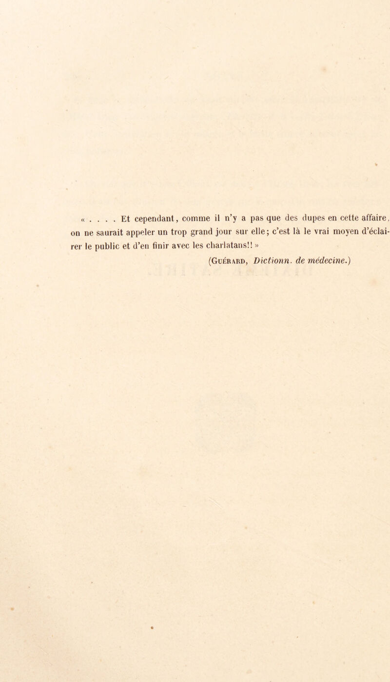 <t .... Et cependant, comme il n’y a pas que des dupes en cette affaire, on ne saurait appeler un trop grand jour sur elle; c’est là le vrai moyen d’éclai- rer le public et d’en finir avec les charlatans!! » (Guérard, Dictionn. de médecine.)