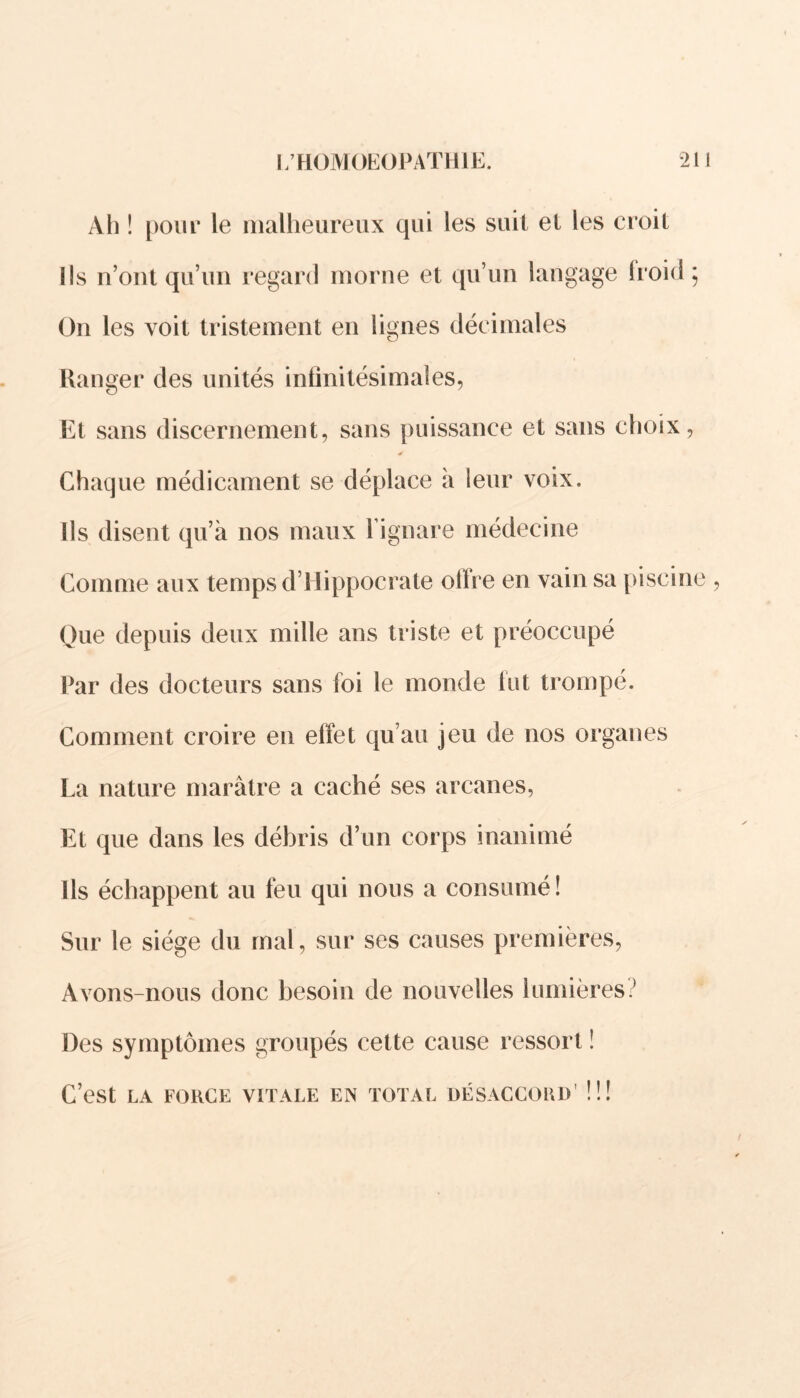 Ah ! pour le malheureux qui les suit et les croit Ils n’ont qu’un regard morne et qu’un langage froid; On les voit tristement en lignes décimales Ranger des unités infinitésimales. Et sans discernement, sans puissance et sans choix, Chaque médicament se déplace à leur voix. Ils disent qu’à nos maux l’ignare médecine Comme aux temps d’Hippocrate ofire en vain sa piscine Que depuis deux mille ans triste et préoccupé Par des docteurs sans foi le monde lut trompé. Comment croire en effet qu’au jeu de nos organes La nature marâtre a caché ses arcanes, Et que dans les débris d’un corps inanimé Ils échappent au feu qui nous a consumé! Sur le siège du mal, sur ses causes premières, Avons-nous donc besoin de nouvelles lumières? Des symptômes groupés cette cause ressort ! C’est LA FORCE VITALE EN TOTAL DÉSACCORD' !!!