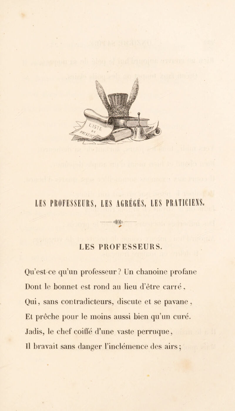 / LES PROFESSEURS, LES AGRÉGÉS, LES PRATICIENS. <«*0 - *■ LES PROFESSEURS. Qu’est ce qu’un professeur? Un chanoine profane Dont le bonnet est rond au lieu d’être carré, Qui, sans contradicteurs, discute et se pavane, Et prêche pour le moins aussi bien qu’un curé. Jadis, le chef coiffé d’une vaste perruque, Il bravait sans danger l’inclémence des airs;