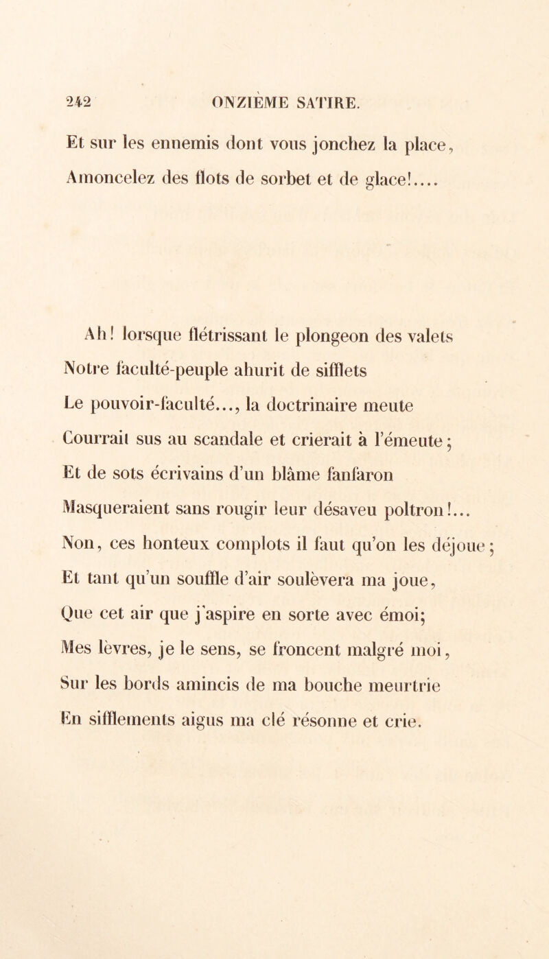 Et sur les ennemis dont vous jonchez la place, Amoncelez des Ilots de sorbet et de dace!.... O Ah! lorsque flétrissant le plongeon des valets Notre faculté-peuple ahurit de sifflets Le pouvoir-faculté..., la doctrinaire meute Courraii sus au scandale et crierait à l’émeute ; Et de sots écrivains d’un blâme fanfaron Masqueraient sans rougir leur désaveu poltron!... Non, ces honteux complots il faut qu’on les déjoue Et tant qu’un souffle d’air soulèvera ma joue, Que cet air que jaspire en sorte avec émoi; Mes lèvres, je le sens, se froncent malgré moi, Sur les bords amincis de ma bouche meurtrie En sifflements aigus ma clé résonne et crie.