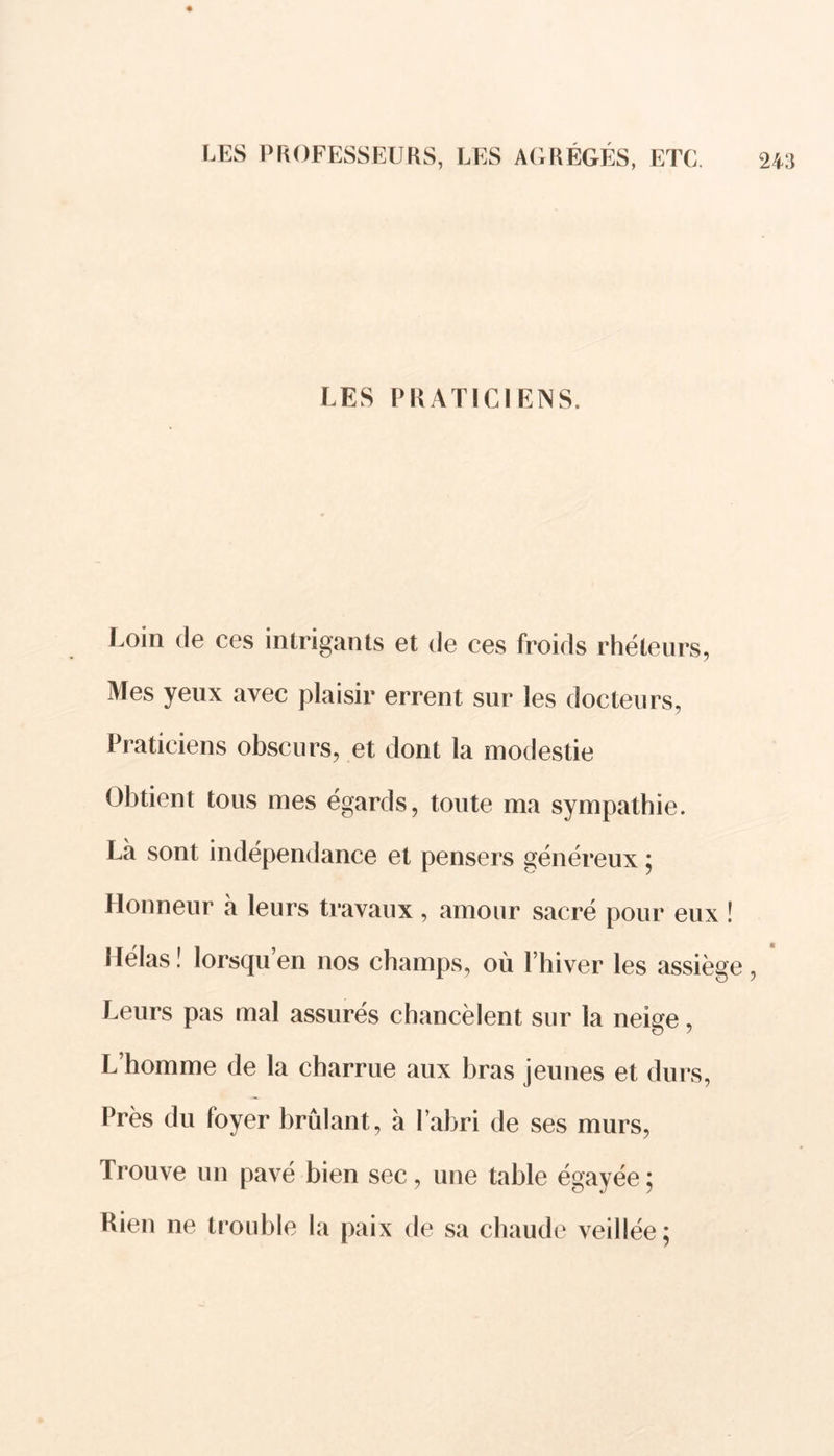 LES PRATICIENS. Loin de ces intrigants et de ces froids rhéteurs, Mes yeux avec plaisir errent sur les docteurs, Praticiens obscurs, et dont la modestie Obtient tous mes égards, toute ma sympathie. Là sont indépendance et pensers généreux ; Honneur à leurs travaux, amour sacré pour eux ! I lélas ! lorsqu en nos champs, où l’hiver les assiège , Leurs pas mal assurés chancèlent sur la neige, L’homme de la charrue aux bras jeunes et durs, Près du foyer brûlant, à l’abri de ses murs, Trouve un pavé bien sec, une table égayée ; Rien ne trouble la paix de sa chaude veillée;