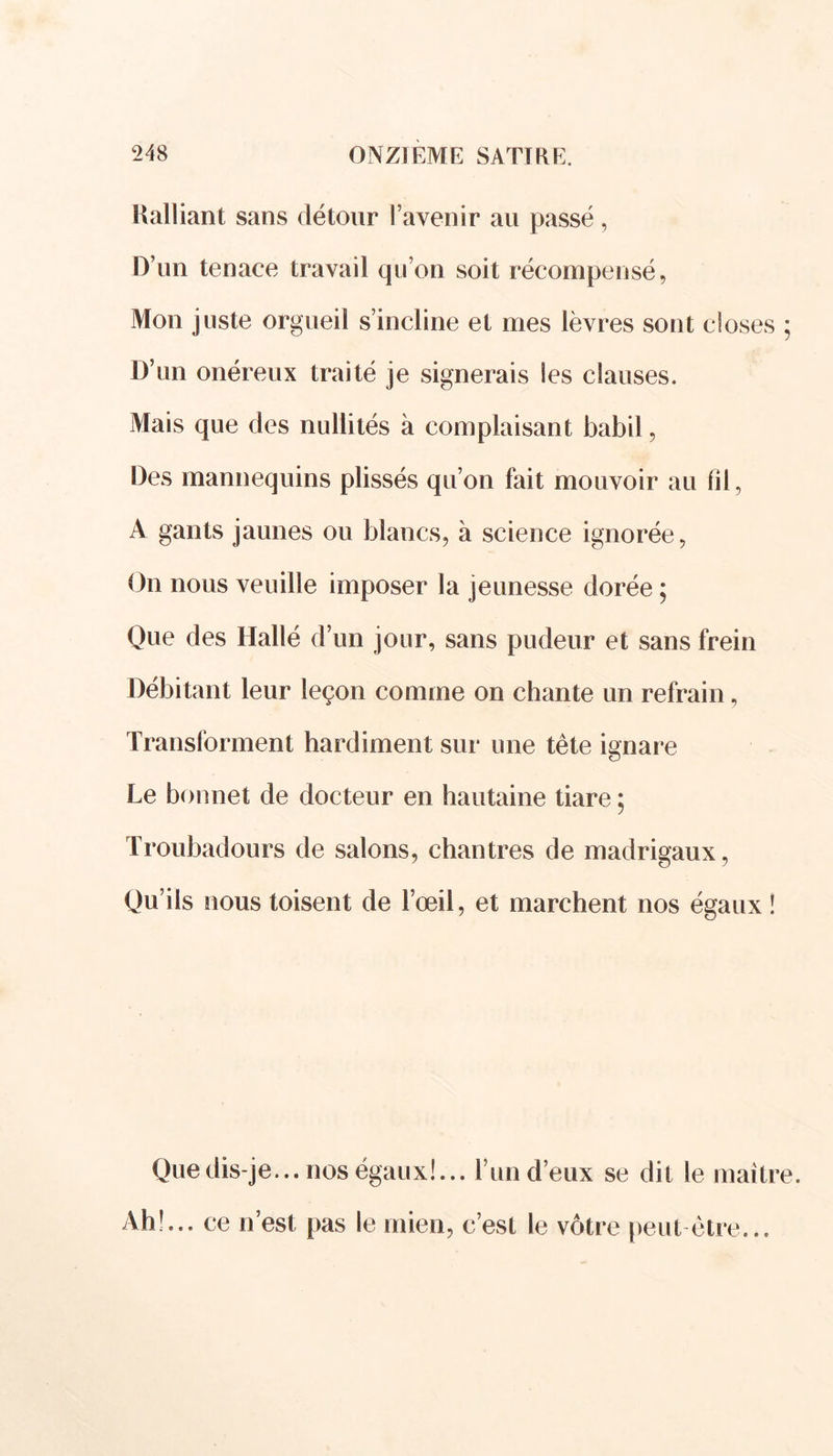 Ralliant sans détour l’avenir au passé, D’un tenace travail qu’on soit récompensé, Mon juste orgueil s’incline et mes lèvres sont closes D’un onéreux traité je signerais les clauses. Mais que des nullités à complaisant babil, Des mannequins plissés qu’on fait mouvoir au fil, A gants jaunes ou blancs, à science ignorée, On nous veuille imposer la jeunesse dorée ; Que des Hallé d’un jour, sans pudeur et sans frein Débitant leur leçon comme on chante un refrain, Transforment hardiment sur une tête ignare Le bonnet de docteur en hautaine tiare ; Troubadours de salons, chantres de madrigaux, Qu’ils nous toisent de l’œil, et marchent nos égaux ! Que dis-je... nos égaux!... l’un d’eux se dit le maîtr Ah!... ce n’est pas le mien, c’est le vôtre peut être...