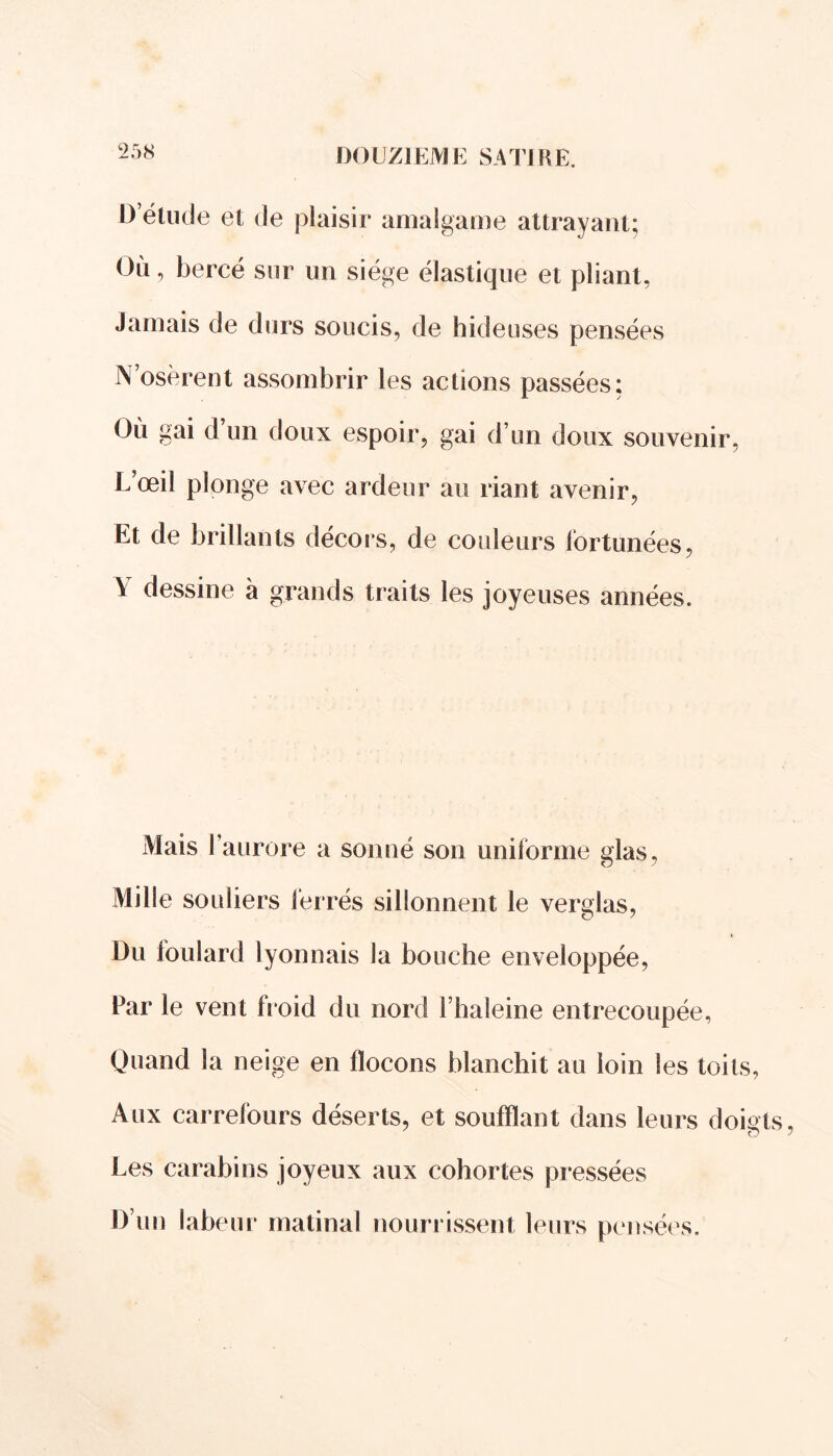 D’étude et de plaisir amalgame attrayant; Où, bercé sur un siège élastique et pliant, Jamais de durs soucis, de hideuses pensées N’osèrent assombrir les actions passées: Où gai d’un doux espoir, gai d’un doux souvenir, L’œil plonge avec ardeur au riant avenir, Et de brillants décors, de couleurs fortunées, V dessine à grands traits les joyeuses années. Mais l’aurore a sonné son uniforme glas, Mille souliers lerrés sillonnent le verglas, Du foulard lyonnais la bouche enveloppée, Par le vent froid du nord Fhaleine entrecoupée, Quand la neige en flocons blanchit au loin les toits, Aux carrefours déserts, et soufflant dans leurs doig Les carabins joyeux aux cohortes pressées D’un labeur matinal nourrissent leurs pensées.