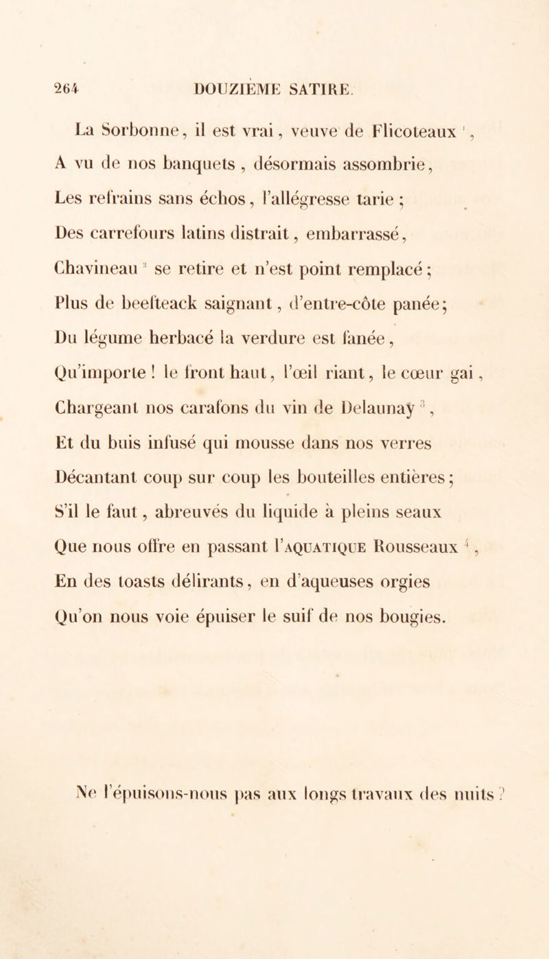 La Sorbonne, il est vrai, veuve de Flicoteaux 1, A vu de nos banquets , désormais assombrie, Les refrains sans échos, l’allégresse tarie ; Des carrefours latins distrait, embarrassé, Chavineau ’ se retire et n’est point remplacé ; Plus de beelteack saignant, d’entre-côte panée; Du légume herbacé la verdure est fanée, Qu’importe ! le front haut, l’œil riant, le cœur gai, Chargeant nos carafons du vin de Delaunay 5, Et du buis infusé qui mousse dans nos verres Décantant coup sur coup les bouteilles entières ; S’il le faut, abreuvés du liquide à pleins seaux Que nous offre en passant 1’aquatique Rousseaux 4, En des toasts délirants, en d’aqueuses orgies Qu’on nous voie épuiser le suif de nos bougies. Ne l’épuisons-nous pas aux longs travaux des nuits