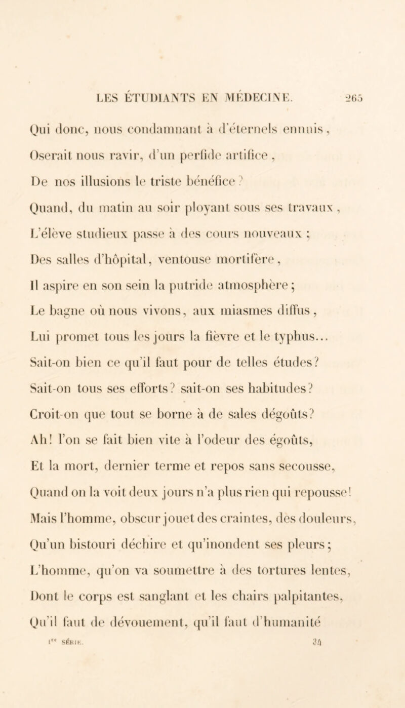 Oui donc, nous condamnant à d'éternels ennuis. Oserait nous ravir, d’un perfide artifice , De nos illusions le triste bénéfice? Quand, du matin au soir ployant sous ses travaux , L’élève studieux passe à des cours nouveaux : Des salles d’hôpital, ventouse mortifère, Il aspire en son sein la putride atmosphère; Le bagne où nous vivons, aux miasmes diffus, Lui promet tous les jours la fièvre et le typhus... Sait-on bien ce qu’il faut pour de telles études? Sait-on tous ses efforts? sait-on ses habitudes? Croit-on que tout se borne à de sales dégoûts? Ah! L on se fait bien vite à l’odeur des égouts, Et la mort, dernier terme et repos sans secousse, Quand on la voit deux jours n’a plus rien qui repousse! Mais l’homme, obscur jouet des craintes, des douleurs, Qu’un bistouri déchire et qu’inondent ses pleurs; L’homme, qu’on va soumettre à des tortures lentes, Dont le corps est sanglant et les chairs palpitantes, Qu'il faut de dévouement, qu il faut d humanité 34 1 StfRIK.