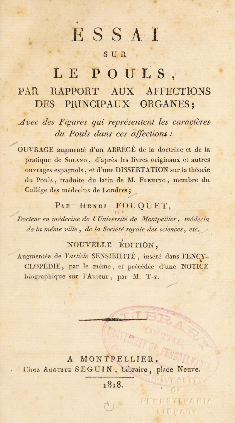 ESSAI S U R LE POULS, PAR RAPPORT AUX AFFECTIONS DES PRINCIPAU X ORGANES ; Avec des Figures qui représentent les caractères* du Pouls dans ces affections : OUVRAGE augmenté d’un ABRÉGÉ de la doctrine et de la pratique de Solano , d’après les livres originaux et autres ouvrages espagnols , et d’une DISSERTATION sur la théorie du Pouls, traduite du latin de M. Fleming, membre du Collège des médecins de Londres ; Par Henri FOUQÜEÏ, ^ h * Docteur en médecine de V Université de Montpellier, médecin de la meme ville, de la Société royale des sciences} etc, NOUVELLE ÉDITION ? Augmentée de Xarticle SENSIBILITÉ , inséré dans Ï’ENCY- CLOPÉDIE, par le même, et précédée d’une NOTICE biographique sur l'Auteur , par M, T-t. A MONTPELLIER, * , Chez Auguste SEGUIN, Libraire, place Neuve, i8i8. A