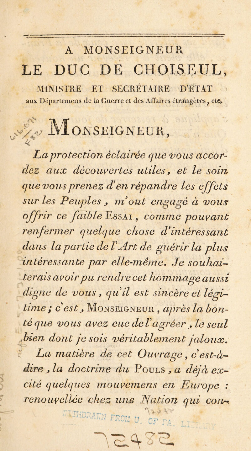 A MONSEIGNEUR LE DUC DE CHOISEUL, MINISTRE ET SECRÉTAIRE D'ÉTAT aux Départemens de la Guerre et des Affaires étrange tes ? etç* M OînSEIGNEUR, La protection éclairée que vous accor- dez aux découvertes utileset le soin que vous prenez d'en répandre les effets sur les Peuples m ont engagé à vous offrir ce faible Essai ? comme pouvant renfermer quelque chose d’intéressant * dans la partie de l'Art de guérir la plus intéressante par elle-même. Je souhai- terais a voir pu rendre cet hommage aussi digne de vous j qu'il est sincère et légi- time ; cest j Monseigneur , après la bon- té que vous avez eue delagréer le seul -bien dont je sois véritablement jaloux. La matière de cet Ouvrage, cest-à- dire j la doctrine du Pouls a déjà ex- cité quelques mouvemens en Europe : renouyeliée chez une Nation qui cou*+ c (Vv' ' :v-i . '■'] p*?/**, *T ' ^ (J C: U1 ^ A t •